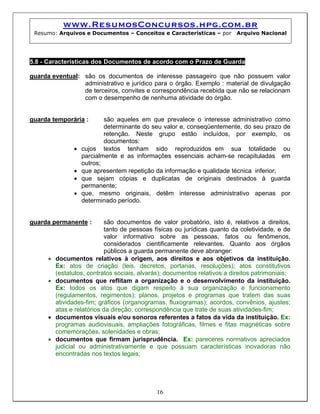 www.ResumosConcursos.hpg.com.br
 Resumo: Arquivos e Documentos – Conceitos e Características – por          Arquivo Nacional




5.8 - Características dos Documentos de acordo com o Prazo de Guarda

guarda eventual: são os documentos de interesse passageiro que não possuem valor
                 administrativo e jurídico para o órgão. Exemplo : material de divulgação
                 de terceiros, convites e correspondência recebida que não se relacionam
                 com o desempenho de nenhuma atividade do órgão.


guarda temporária :         são aqueles em que prevalece o interesse administrativo como
                            determinante do seu valor e, conseqüentemente, do seu prazo de
                            retenção. Neste grupo estão incluídos, por exemplo, os
                            documentos:
                •   cujos textos tenham sido reproduzidos em sua totalidade ou
                    parcialmente e as informações essenciais acham-se recapituladas em
                    outros;
                •   que apresentem repetição da informação e qualidade técnica inferior;
                •   que sejam cópias e duplicatas de originais destinados à guarda
                    permanente;
                •   que, mesmo originais, detêm interesse administrativo apenas por
                    determinado período.


guarda permanente :          são documentos de valor probatório, isto é, relativos a direitos,
                             tanto de pessoas físicas ou jurídicas quanto da coletividade, e de
                             valor informativo sobre as pessoas, fatos ou fenômenos,
                             considerados cientificamente relevantes. Quanto aos órgãos
                             públicos a guarda permanente deve abranger:
      •   documentos relativos à origem, aos direitos e aos objetivos da instituição.
          Ex: atos de criação (leis, decretos, portarias, resoluções); atos constitutivos
          (estatutos, contratos sociais, alvarás); documentos relativos a direitos patrimoniais;
      •   documentos que reflitam a organização e o desenvolvimento da instituição.
          Ex: todos os atos que digam respeito à sua organização e funcionamento
          (regulamentos, regimentos); planos, projetos e programas que tratem das suas
          atividades-fim; gráficos (organogramas, fluxogramas); acordos, convênios, ajustes;
          atas e relatórios da direção; correspondência que trate de suas atividades-fim;
      •   documentos visuais e/ou sonoros referentes a fatos da vida da instituição. Ex:
          programas audiovisuais, ampliações fotográficas, filmes e fitas magnéticas sobre
          comemorações, solenidades e obras;
      •   documentos que firmam jurisprudência. Ex: pareceres normativos apreciados
          judicial ou administrativamente e que possuam características inovadoras não
          encontradas nos textos legais;




                                               16
 