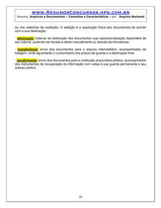 www.ResumosConcursos.hpg.com.br
 Resumo: Arquivos e Documentos – Conceitos e Características – por     Arquivo Nacional



ou nos relatórios de avaliação. A seleção é a separação física dos documentos de acordo
com a sua destinação:

• eliminação: trata-se da destruição dos documentos cuja operacionalização dependerá de
seu volume, podendo ser levada a efeito manualmente ou através de trituradoras;

• transferência: envio dos documentos para o arquivo intermediário, acompanhados de
listagem, onde aguardarão o cumprimento dos prazos de guarda e a destinação final;

• recolhimento: envio dos documentos para a instituição arquivística pública, acompanhados
dos instrumentos de recuperação da informação com vistas à sua guarda permanente e seu
acesso público.




                                           20
 