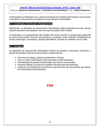 www.ResumosConcursos.hpg.com.br
 Resumo: Arquivos e Documentos – Conceitos e Características – por     Arquivo Nacional



A eliminação só é efetuada com a prévia autorização da unidade administrativa que produziu
e transferiu os documentos ao depósito de arquivamento intermediário.

6.3 - Localização, Construção e Equipamentos

Geralmente, os depósitos de arquivamento intermediário estão localizados fora dos centros
urbanos (terrenos mais baratos), mas em locais de acesso fácil e rápido.

A construção e os equipamentos são simples mas devem permitir a conservação adequada
do acervo documental. Para tal, recomenda-se a proteção contra incêndios (instalações de
portas contra-fogo), inundações, poluição atmosférica, excesso de umidade e de luz solar.


6.4 - Vantagens

Os depósitos de arquivamento intermediário devem ser simples e funcionais, permitindo a
guarda de grandes volumes de documentos, proporcionando :

      •   economia de espaço, pessoal, equipamento e tempo;
      •   maior e melhor colaboração entre arquivístas e administradores;
      •   racionalização da guarda e preservação dos acervos documentais;
      •   resposta imediata e precisa às questões impostas pela administração;
      •   a garantia de recolhimento aos arquivos permanentes dos documentos que devem
          ser conservados definitivamente.




                                         FIM




                                           22
 
