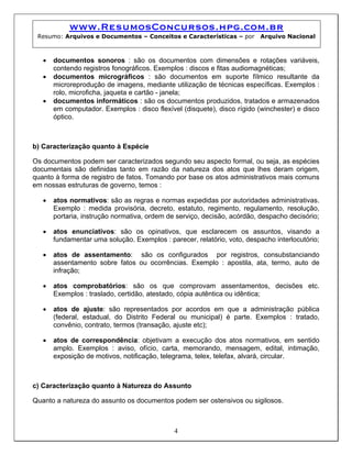 www.ResumosConcursos.hpg.com.br
 Resumo: Arquivos e Documentos – Conceitos e Características – por       Arquivo Nacional



   •   documentos sonoros : são os documentos com dimensões e rotações variáveis,
       contendo registros fonográficos. Exemplos : discos e fitas audiomagnéticas;
   •   documentos micrográficos : são documentos em suporte fílmico resultante da
       microreprodução de imagens, mediante utilização de técnicas específicas. Exemplos :
       rolo, microficha, jaqueta e cartão - janela;
   •   documentos informáticos : são os documentos produzidos, tratados e armazenados
       em computador. Exemplos : disco flexível (disquete), disco rígido (winchester) e disco
       óptico.



b) Caracterização quanto à Espécie

Os documentos podem ser caracterizados segundo seu aspecto formal, ou seja, as espécies
documentais são definidas tanto em razão da natureza dos atos que lhes deram origem,
quanto à forma de registro de fatos. Tomando por base os atos administrativos mais comuns
em nossas estruturas de governo, temos :

   •   atos normativos: são as regras e normas expedidas por autoridades administrativas.
       Exemplo : medida provisória, decreto, estatuto, regimento, regulamento, resolução,
       portaria, instrução normativa, ordem de serviço, decisão, acórdão, despacho decisório;

   •   atos enunciativos: são os opinativos, que esclarecem os assuntos, visando a
       fundamentar uma solução. Exemplos : parecer, relatório, voto, despacho interlocutório;

   •   atos de assentamento: são os configurados por registros, consubstanciando
       assentamento sobre fatos ou ocorrências. Exemplo : apostila, ata, termo, auto de
       infração;

   •   atos comprobatórios: são os que comprovam assentamentos, decisões etc.
       Exemplos : traslado, certidão, atestado, cópia autêntica ou idêntica;

   •   atos de ajuste: são representados por acordos em que a administração pública
       (federal, estadual, do Distrito Federal ou municipal) é parte. Exemplos : tratado,
       convênio, contrato, termos (transação, ajuste etc);

   •   atos de correspondência: objetivam a execução dos atos normativos, em sentido
       amplo. Exemplos : aviso, ofício, carta, memorando, mensagem, edital, intimação,
       exposição de motivos, notificação, telegrama, telex, telefax, alvará, circular.



c) Caracterização quanto à Natureza do Assunto

Quanto a natureza do assunto os documentos podem ser ostensivos ou sigilosos.



                                              4
 