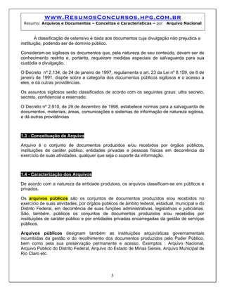 www.ResumosConcursos.hpg.com.br
 Resumo: Arquivos e Documentos – Conceitos e Características – por       Arquivo Nacional



        A classificação de ostensivo é dada aos documentos cuja divulgação não prejudica a
instituição, podendo ser de domínio público.

Consideram-se sigilosos os documentos que, pela natureza de seu conteúdo, devam ser de
conhecimento restrito e, portanto, requeiram medidas especiais de salvaguarda para sua
custódia e divulgação.

O Decreto nº 2.134, de 24 de janeiro de 1997, regulamenta o art. 23 da Lei nº 8.159, de 8 de
janeiro de 1991, dispõe sobre a categoria dos documentos públicos sigilosos e o acesso a
eles, e dá outras providências.

Os assuntos sigilosos serão classificados de acordo com os seguintes graus: ultra secreto,
secreto, confidencial e reservado.

O Decreto nº 2.910, de 29 de dezembro de 1998, estabelece normas para a salvaguarda de
documentos, materiais, áreas, comunicações e sistemas de informação de natureza sigilosa,
e dá outras providências



1.3 - Conceituação de Arquivo

Arquivo é o conjunto de documentos produzidos e/ou recebidos por órgãos públicos,
instituições de caráter público, entidades privadas e pessoas físicas em decorrência do
exercício de suas atividades, qualquer que seja o suporte da informação.



1.4 - Caracterização dos Arquivos

De acordo com a natureza da entidade produtora, os arquivos classificam-se em públicos e
privados.

Os arquivos públicos são os conjuntos de documentos produzidos e/ou recebidos no
exercício de suas atividades, por órgãos públicos de âmbito federal, estadual, municipal e do
Distrito Federal, em decorrência de suas funções administrativas, legislativas e judiciárias.
São, também, públicos os conjuntos de documentos produzidos e/ou recebidos por
instituições de caráter público e por entidades privadas encarregadas da gestão de serviços
públicos.

Arquivos públicos designam também as instituições arquivísticas governamentais
incumbidas da gestão e do recolhimento dos documentos produzidos pelo Poder Público,
bem como pela sua preservação permanente e acesso. Exemplos : Arquivo Nacional,
Arquivo Público do Distrito Federal, Arquivo do Estado de Minas Gerais, Arquivo Municipal de
Rio Claro etc.




                                             5
 