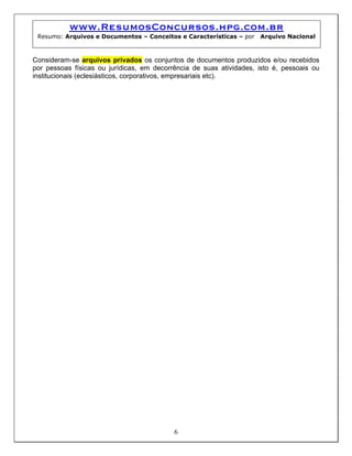 www.ResumosConcursos.hpg.com.br
 Resumo: Arquivos e Documentos – Conceitos e Características – por   Arquivo Nacional



Consideram-se arquivos privados os conjuntos de documentos produzidos e/ou recebidos
por pessoas físicas ou jurídicas, em decorrência de suas atividades, isto é, pessoais ou
institucionais (eclesiásticos, corporativos, empresariais etc).




                                           6
 