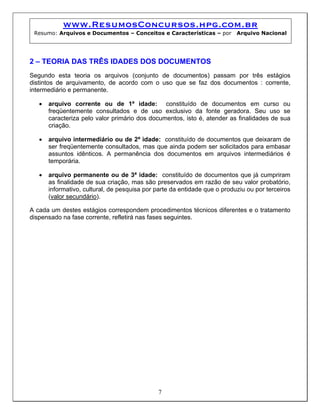 www.ResumosConcursos.hpg.com.br
 Resumo: Arquivos e Documentos – Conceitos e Características – por         Arquivo Nacional




2 – TEORIA DAS TRÊS IDADES DOS DOCUMENTOS
Segundo esta teoria os arquivos (conjunto de documentos) passam por três estágios
distintos de arquivamento, de acordo com o uso que se faz dos documentos : corrente,
intermediário e permanente.

   •   arquivo corrente ou de 1ª idade: constituído de documentos em curso ou
       freqüentemente consultados e de uso exclusivo da fonte geradora. Seu uso se
       caracteriza pelo valor primário dos documentos, isto é, atender as finalidades de sua
       criação.

   •   arquivo intermediário ou de 2ª idade: constituído de documentos que deixaram de
       ser freqüentemente consultados, mas que ainda podem ser solicitados para embasar
       assuntos idênticos. A permanência dos documentos em arquivos intermediários é
       temporária.

   •   arquivo permanente ou de 3ª idade: constituído de documentos que já cumpriram
       as finalidade de sua criação, mas são preservados em razão de seu valor probatório,
       informativo, cultural, de pesquisa por parte da entidade que o produziu ou por terceiros
       (valor secundário).

A cada um destes estágios correspondem procedimentos técnicos diferentes e o tratamento
dispensado na fase corrente, refletirá nas fases seguintes.




                                               7
 