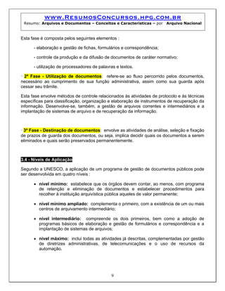 www.ResumosConcursos.hpg.com.br
 Resumo: Arquivos e Documentos – Conceitos e Características – por      Arquivo Nacional



Esta fase é composta pelos seguintes elementos :

      - elaboração e gestão de fichas, formulários e correspondência;

      - controle da produção e da difusão de documentos de caráter normativo;

      - utilização de processadores de palavras e textos.

• 2ª Fase - Utilização de documentos: refere-se ao fluxo percorrido pelos documentos,
necessário ao cumprimento de sua função administrativa, assim como sua guarda após
cessar seu trâmite.

Esta fase envolve métodos de controle relacionados às atividades de protocolo e às técnicas
específicas para classificação, organização e elaboração de instrumentos de recuperação da
informação. Desenvolve-se, também, a gestão de arquivos correntes e intermediários e a
implantação de sistemas de arquivo e de recuperação da informação.



• 3ª Fase - Destinação de documentos: envolve as atividades de análise, seleção e fixação
de prazos de guarda dos documentos, ou seja, implica decidir quais os documentos a serem
eliminados e quais serão preservados permanentemente.



3.4 - Níveis de Aplicação

Segundo a UNESCO, a aplicação de um programa de gestão de documentos públicos pode
ser desenvolvida em quatro níveis :

      • nível mínimo: estabelece que os órgãos devem contar, ao menos, com programa
        de retenção e eliminação de documentos e estabelecer procedimentos para
        recolher à instituição arquivística pública aqueles de valor permanente;

      • nível mínimo ampliado: complementa o primeiro, com a existência de um ou mais
        centros de arquivamento intermediário;

      • nível intermediário: compreende os dois primeiros, bem como a adoção de
        programas básicos de elaboração e gestão de formulários e correspondência e a
        implantação de sistemas de arquivos;

      • nível máximo: inclui todas as atividades já descritas, complementadas por gestão
        de diretrizes administrativas, de telecomunicações e o uso de recursos da
        automação.




                                             9
 