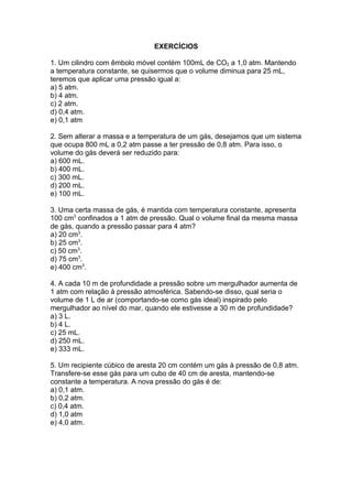 EXERCÍCIOS
1. Um cilindro com êmbolo móvel contém 100mL de CO2 a 1,0 atm. Mantendo
a temperatura constante, se quisermos que o volume diminua para 25 mL,
teremos que aplicar uma pressão igual a:
a) 5 atm.
b) 4 atm.
c) 2 atm.
d) 0,4 atm.
e) 0,1 atm
2. Sem alterar a massa e a temperatura de um gás, desejamos que um sistema
que ocupa 800 mL a 0,2 atm passe a ter pressão de 0,8 atm. Para isso, o
volume do gás deverá ser reduzido para:
a) 600 mL.
b) 400 mL.
c) 300 mL.
d) 200 mL.
e) 100 mL.
3. Uma certa massa de gás, é mantida com temperatura constante, apresenta
100 cm3
confinados a 1 atm de pressão. Qual o volume final da mesma massa
de gás, quando a pressão passar para 4 atm?
a) 20 cm3
.
b) 25 cm3
.
c) 50 cm3
.
d) 75 cm3
.
e) 400 cm3
.
4. A cada 10 m de profundidade a pressão sobre um mergulhador aumenta de
1 atm com relação à pressão atmosférica. Sabendo-se disso, qual seria o
volume de 1 L de ar (comportando-se como gás ideal) inspirado pelo
mergulhador ao nível do mar, quando ele estivesse a 30 m de profundidade?
a) 3 L.
b) 4 L.
c) 25 mL.
d) 250 mL.
e) 333 mL.
5. Um recipiente cúbico de aresta 20 cm contém um gás à pressão de 0,8 atm.
Transfere-se esse gás para um cubo de 40 cm de aresta, mantendo-se
constante a temperatura. A nova pressão do gás é de:
a) 0,1 atm.
b) 0,2 atm.
c) 0,4 atm.
d) 1,0 atm
e) 4,0 atm.
 
