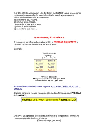 6. (PUC-SP) De acordo com a lei de Robert Boyle (1660), para proporcionar
um aumento na pressão de uma determinada amostra gasosa numa
transformação isotérmica, é necessário:
a) aumentar o seu volume.
b) diminuir a sua massa.
c) aumentar a sua temperatura.
d) diminuir o seu volume.
e) aumentar a sua massa.
TRANSFORMAÇÃO ISOBÁRICA
É quando na transformação o gás mantém a PRESSÃO CONSTANTE e
modifica os valores do volume e da temperatura.
Exemplo:
Transformação
*Pressão constante
*Temperatura mudou de 300K para 600K
*Volume mudou de 100 L para 200 L
As transformações isobáricas seguem a 1ª LEI DE CHARLES E GAY -
LUSSAC
Ou seja, para uma mesma massa de gás, na transformação com PRESSÃO
CONSTANTE,
VOLUME é DIRETAMENTE proporcional À TEMPERATURA
Observe: Se a pressão é constante, diminuindo a temperatura, diminui, na
mesma proporção, também o volume.
(Diretamente proporcional)
 