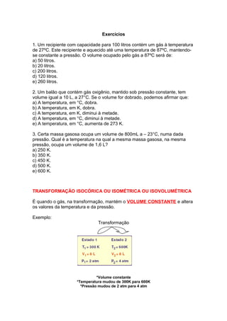 Exercícios
1. Um recipiente com capacidade para 100 litros contém um gás à temperatura
de 27ºC. Este recipiente e aquecido até uma temperatura de 87ºC, mantendo-
se constante a pressão. O volume ocupado pelo gás a 87ºC será de:
a) 50 litros.
b) 20 litros.
c) 200 litros.
d) 120 litros.
e) 260 litros.
2. Um balão que contém gás oxigênio, mantido sob pressão constante, tem
volume igual a 10 L, a 27°C. Se o volume for dobrado, podemos afirmar que:
a) A temperatura, em °C, dobra.
b) A temperatura, em K, dobra.
c) A temperatura, em K, diminui à metade.
d) A temperatura, em °C, diminui à metade.
e) A temperatura, em °C, aumenta de 273 K.
3. Certa massa gasosa ocupa um volume de 800mL a – 23°C, numa dada
pressão. Qual é a temperatura na qual a mesma massa gasosa, na mesma
pressão, ocupa um volume de 1,6 L?
a) 250 K.
b) 350 K.
c) 450 K.
d) 500 K.
e) 600 K.
TRANSFORMAÇÃO ISOCÓRICA OU ISOMÉTRICA OU ISOVOLUMÉTRICA
É quando o gás, na transformação, mantém o VOLUME CONSTANTE e altera
os valores da temperatura e da pressão.
Exemplo:
Transformação
*Volume constante
*Temperatura mudou de 300K para 600K
*Pressão mudou de 2 atm para 4 atm
 