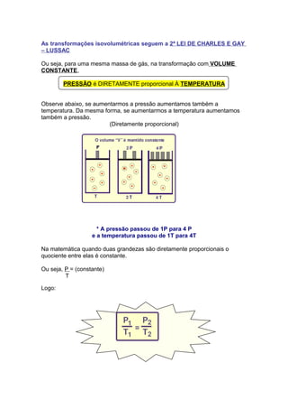 As transformações isovolumétricas seguem a 2ª LEI DE CHARLES E GAY
– LUSSAC
Ou seja, para uma mesma massa de gás, na transformação com VOLUME
CONSTANTE,
PRESSÃO é DIRETAMENTE proporcional À TEMPERATURA
Observe abaixo, se aumentarmos a pressão aumentamos também a
temperatura. Da mesma forma, se aumentarmos a temperatura aumentamos
também a pressão.
(Diretamente proporcional)
* A pressão passou de 1P para 4 P
e a temperatura passou de 1T para 4T
Na matemática quando duas grandezas são diretamente proporcionais o
quociente entre elas é constante.
Ou seja, P = (constante)
T
Logo:
 