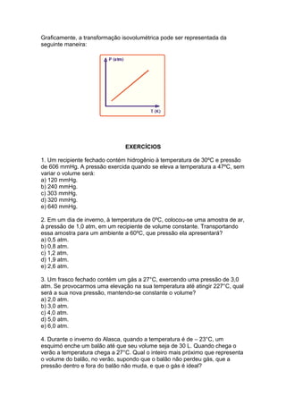 Graficamente, a transformação isovolumétrica pode ser representada da
seguinte maneira:
EXERCÍCIOS
1. Um recipiente fechado contém hidrogênio à temperatura de 30ºC e pressão
de 606 mmHg. A pressão exercida quando se eleva a temperatura a 47ºC, sem
variar o volume será:
a) 120 mmHg.
b) 240 mmHg.
c) 303 mmHg.
d) 320 mmHg.
e) 640 mmHg.
2. Em um dia de inverno, à temperatura de 0ºC, colocou-se uma amostra de ar,
à pressão de 1,0 atm, em um recipiente de volume constante. Transportando
essa amostra para um ambiente a 60ºC, que pressão ela apresentará?
a) 0,5 atm.
b) 0,8 atm.
c) 1,2 atm.
d) 1,9 atm.
e) 2,6 atm.
3. Um frasco fechado contém um gás a 27°C, exercendo uma pressão de 3,0
atm. Se provocarmos uma elevação na sua temperatura até atingir 227°C, qual
será a sua nova pressão, mantendo-se constante o volume?
a) 2,0 atm.
b) 3,0 atm.
c) 4,0 atm.
d) 5,0 atm.
e) 6,0 atm.
4. Durante o inverno do Alasca, quando a temperatura é de – 23°C, um
esquimó enche um balão até que seu volume seja de 30 L. Quando chega o
verão a temperatura chega a 27°C. Qual o inteiro mais próximo que representa
o volume do balão, no verão, supondo que o balão não perdeu gás, que a
pressão dentro e fora do balão não muda, e que o gás é ideal?
 