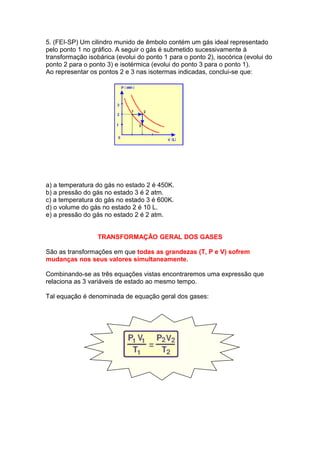 5. (FEI-SP) Um cilindro munido de êmbolo contém um gás ideal representado
pelo ponto 1 no gráfico. A seguir o gás é submetido sucessivamente à
transformação isobárica (evolui do ponto 1 para o ponto 2), isocórica (evolui do
ponto 2 para o ponto 3) e isotérmica (evolui do ponto 3 para o ponto 1).
Ao representar os pontos 2 e 3 nas isotermas indicadas, conclui-se que:
a) a temperatura do gás no estado 2 é 450K.
b) a pressão do gás no estado 3 é 2 atm.
c) a temperatura do gás no estado 3 é 600K.
d) o volume do gás no estado 2 é 10 L.
e) a pressão do gás no estado 2 é 2 atm.
TRANSFORMAÇÃO GERAL DOS GASES
São as transformações em que todas as grandezas (T, P e V) sofrem
mudanças nos seus valores simultaneamente.
Combinando-se as três equações vistas encontraremos uma expressão que
relaciona as 3 variáveis de estado ao mesmo tempo.
Tal equação é denominada de equação geral dos gases:
 