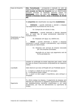 Resumão deContabilidadePública 5 Prof.FabioFurtado
Fases do Empenho Obs: Formalização - corresponde à dedução do valor da
despesa feita no saldo disponível da dotação, e é comprovada
pela emissão da Nota de Empenho que em determinadas
situações previstas na legislação específica poderá ser
dispensada, como nos casos das despesas relativas a:
Pessoal e Encargos Sociais, Juros e Encargos da Dívida
etc.
Modalidades ou Tipos
de Empenho
Os empenhos são classificados nas seguintes modalidades:
• Ordinário – quando destinado a atender a despesa
cujo pagamento se processe de uma só vez;
Ex: Compra de um veículo à vista.
• Estimativa – quando destinado a atender despesas
para as quais não se possa previamente determinar o
montante exato;
Ex: Despesas com água, luz, telefone etc.
• Global – quando destinado a atender a despesas
contratuais e outras, sujeitas a parcelamento, cujo montante
exato possa ser determinado.
Ex: Despesas com serviços de limpeza executado
por uma empresa contratada;
Aquisição de um bem cujo pagamento será de
forma parcelada etc.
Liquidação
consiste na verificação do direito adquirido pelo credor, tendo
por base os títulos e documentos comprobatórios do respectivo
crédito.
Cabe observar que essa verificação tem por finalidade apurar:
I – a origem e o objeto do que se tem que pagar;
II – a importância exata a pagar;
III - a quem se deve pagar a importância, para extinguir a
obrigação.
Pagamento
É o último estágio da despesa. O pagamento da despesa será
efetuado por tesouraria ou pagadoria regularmente instituídas,
por estabelecimentos bancários credenciados e, em casos
excepcionais, por meio de adiantamento ou suprimento de
fundos.
 