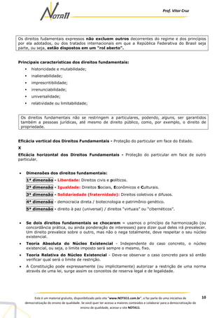 Prof. Vítor Cruz
10Este é um material gratuito, disponibilizado pelo site “www.NOTA11.com.br”, e faz parte de uma iniciativa de
democratização do ensino de qualidade. Se você quer ter acesso a maiores conteúdos e colaborar para a democratização do
ensino de qualidade, acesse o site NOTA11.
Os direitos fudamentais expressos não excluem outros decorrentes do regime e dos princípios
por ela adotados, ou dos tratados internacionais em que a República Federativa do Brasil seja
parte, ou seja, estão dispostos em um "rol aberto".
Principais características dos direitos fundamentais:
historicidade e mutabilidade;
inalienabilidade;
imprescritibilidade;
irrenunciabilidade;
universalidade;
relatividade ou limitabilidade;
Os direitos fundamentais não se restringem a particulares, podendo, alguns, ser garantidos
também a pessoas jurídicas, até mesmo de direito público, como, por exemplo, o direito de
propriedade.
Eficácia vertical dos Direitos Fundamentais - Proteção do particular em face do Estado.
X
Eficácia horizontal dos Direitos Fundamentais - Proteção do particular em face de outro
particular.
• Dimensões dos direitos fundamentais:
1ª dimensão - Liberdade: Direitos civis e políticos.
2ª dimensão - Igualdade: Direitos Sociais, Econômicos e Culturais.
3ª dimensão - Solidariedade (fraternidade): Direitos coletivos e difusos.
4ª dimensão - democracia direta / biotecnologia e patrimônio genético.
5ª dimensão - direito à paz (universal) / direitos “virtuais” ou “cibernéticos”.
• Se dois direitos fundamentais se chocarem = usamos o princípio da harmonização (ou
concordância prática, ou ainda ponderação de interesses) para dizer qual deles irá prevalecer.
Um direito prevalece sobre o outro, mas não o nega totalmente, deve respeitar o seu núcleo
existencial.
• Teoria Absoluta do Núcleo Existencial - Independente do caso concreto, o núcleo
existencial, ou seja, o limite imposto será sempre o mesmo, fixo.
• Teoria Relativa do Núcleo Existencial - Deve-se observar o caso concreto para só então
verificar qual será o limite de restrição.
• A Constituição pode expressamente (ou implicitamente) autorizar a restrição de uma norma
através de uma lei, surge assim os conceitos de reserva legal e de legalidade.
 