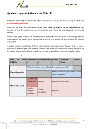 Prof. Vítor Cruz
5Este é um material gratuito, disponibilizado pelo site “www.NOTA11.com.br”, e faz parte de uma iniciativa de
democratização do ensino de qualidade. Se você quer ter acesso a maiores conteúdos e colaborar para a democratização do
ensino de qualidade, acesse o site NOTA11.
Qual o escopo e objetivo do site Nota11?
O objetivo do Nota11, didaticamente, é fornecer subsídios para que os alunos consigam estudar de
forma completa e eficiente.
Para isso, nos esforçamos diariamente para cobrir todos os aspectos de um ciclo didático, que
consiste na fase de aquisição do conhecimento (as quatro fases da aprendizagem) e na fase da
revisão.
Como, então, poder fornecer um estudo completo e eficiente, de forma que o aluno consiga todas as
informações e na medida certa que precisa de acordo com aquilo que precisa absorver naquele
momento?
A saída é o uso da metodologia de fichas interativas com abordagem capaz de suprir todas as fases -
com padrão de montagem, que veremos à frente, além do uso de materiais de apoio para aparar, se
for o caso, alguma aresta deixada pelas fichas em cada uma das fases, conforme o quadro abaixo:
Fase do Ciclo
Didático
Ambientaçã
o
Aprofundament
o
Fixação Arremates
Finais
Revisão
Fichas interativas (que serão usadas ordem sequencial)
Material principal Fichas interativas (que serão usadas
ordem aleatória)
Apostilas de
ambientaçã
o
Artigos Questões de concurso
Material de apoio
Estudos
Dirigidos
em vídeo.
Vídeos
temáticos
Resumos
 