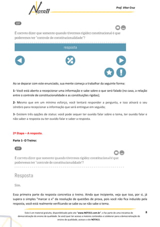 Prof. Vítor Cruz
8Este é um material gratuito, disponibilizado pelo site “www.NOTA11.com.br”, e faz parte de uma iniciativa de
democratização do ensino de qualidade. Se você quer ter acesso a maiores conteúdos e colaborar para a democratização do
ensino de qualidade, acesse o site NOTA11.
Ao se deparar com este enunciado, sua mente começa a trabalhar da seguinte forma:
1- Você está aberto a recepcionar uma informação e sabe sobre o que será falado (no caso, a relação
entre o controle de constitucionalidade e as constituições rígidas);
2- Mesmo que em um mínimo esforço, você tentará responder a pergunta, e isso ativará o seu
cérebro para recepcionar a informação que será entregue em seguida;
3- Existem três opções de status: você pode sequer ter ouvido falar sobre o tema, ter ouvido falar e
não saber a resposta ou ter ouvido falar e saber a resposta.
2ª Etapa – A resposta.
Parte 1- O Treino:
Essa primeira parte da resposta concretiza o treino. Ainda que incipiente, veja que isso, por si, já
supera o simples “marcar o x” da resolução de questões de prova, pois você não fica induzido pela
resposta, você está realmente verificando se sabe ou se não sabe o tema.
 