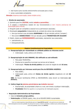 Prof. Vítor Cruz
13Este é um material gratuito, disponibilizado pelo site “www.NOTA11.com.br”, e faz parte de uma iniciativa de
democratização do ensino de qualidade. Se você quer ter acesso a maiores conteúdos e colaborar para a democratização do
ensino de qualidade, acesse o site NOTA11.
não frustre outra reunião anteriormente convocada para o local;
avise a autoridade competente.
Atenção: dispensa autorização, basta simples aviso;
• Direito de associação:
1. Somente para fins LÍCITOS, sendo vedada a paramilitar;
2. É vedada a interferência estatal em seu funcionamento e nem mesmo precisa-se de
autorização para criá-las;
3. Ninguém pode ser compelido a associar-se ou permanecer associado;
4. Paralisação compulsória (independente da vontade dos sócios) das atividades:
Para que tenham suas atividades SUSPENSAS Só por decisão judicial ("simples")
Para serem DISSOLVIDAS Só por decisão judicial TRANSITADA EM JULGADO
5. Podem, desde que EXPRESSAMENTE autorizadas, representar seus associados:
Judicialmente; ou
Extrajudicialmente.
Regime Constitucional da Propriedade
1- Desapropriação por necessidade ou utilidade pública ou interesse social:
Indenização: Justa, prévia e em dinheiro;
2- Desapropriação de solo URBANO, não edificado ou sub-utilizado:
Pelo poder MUNICIPAL;
Precisa de lei específica municipal nos termos de lei federal;
Indenização: Títulos da divida pública com prazo de resgate de até 10 anos.
3- Desapropriação por interesse social para fins de REFORMA AGRÁRIA:
Pela UNIÃO ;
Indenização justa, prévia em títulos da divida agrária resgatáveis em até 20
anos;
OBS. Se houver benfeitorias ÚTEIS ou NECESSÁRIAS, estas devem se indenizadas em
dinheiro;
4- Cultivo ilegal de plantas psicotrópicas ou trabalho escravo:
Expropriação, da propriedade urbana ou rural, sem direito a qualquer indenização;
Finalidade: Reforma agrária e a programas de habitação popular.
• Requisição Administrativa da Propriedade:
Caso de iminente perigo público;
Indenização: ULTERIOR (após), mas, só se HOUVER DANO à propriedade.
 