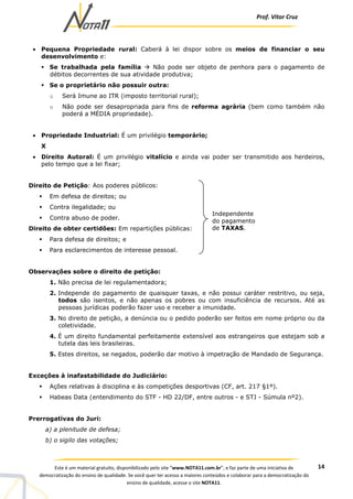 Prof. Vítor Cruz
14Este é um material gratuito, disponibilizado pelo site “www.NOTA11.com.br”, e faz parte de uma iniciativa de
democratização do ensino de qualidade. Se você quer ter acesso a maiores conteúdos e colaborar para a democratização do
ensino de qualidade, acesse o site NOTA11.
• Pequena Propriedade rural: Caberá à lei dispor sobre os meios de financiar o seu
desenvolvimento e:
Se trabalhada pela família Não pode ser objeto de penhora para o pagamento de
débitos decorrentes de sua atividade produtiva;
Se o proprietário não possuir outra:
o Será Imune ao ITR (imposto territorial rural);
o Não pode ser desapropriada para fins de reforma agrária (bem como também não
poderá a MÉDIA propriedade).
• Propriedade Industrial: É um privilégio temporário;
X
• Direito Autoral: É um privilégio vitalício e ainda vai poder ser transmitido aos herdeiros,
pelo tempo que a lei fixar;
Direito de Petição: Aos poderes públicos:
Em defesa de direitos; ou
Contra ilegalidade; ou
Contra abuso de poder.
Direito de obter certidões: Em repartições públicas:
Para defesa de direitos; e
Para esclarecimentos de interesse pessoal.
Observações sobre o direito de petição:
1. Não precisa de lei regulamentadora;
2. Independe do pagamento de quaisquer taxas, e não possui caráter restritivo, ou seja,
todos são isentos, e não apenas os pobres ou com insuficiência de recursos. Até as
pessoas jurídicas poderão fazer uso e receber a imunidade.
3. No direito de petição, a denúncia ou o pedido poderão ser feitos em nome próprio ou da
coletividade.
4. É um direito fundamental perfeitamente extensível aos estrangeiros que estejam sob a
tutela das leis brasileiras.
5. Estes direitos, se negados, poderão dar motivo à impetração de Mandado de Segurança.
Exceções à inafastabilidade do Judiciário:
Ações relativas à disciplina e às competições desportivas (CF, art. 217 §1º).
Habeas Data (entendimento do STF - HD 22/DF, entre outros - e STJ - Súmula nº2).
Prerrogativas do Juri:
a) a plenitude de defesa;
b) o sigilo das votações;
Independente
do pagamento
de TAXAS.
 