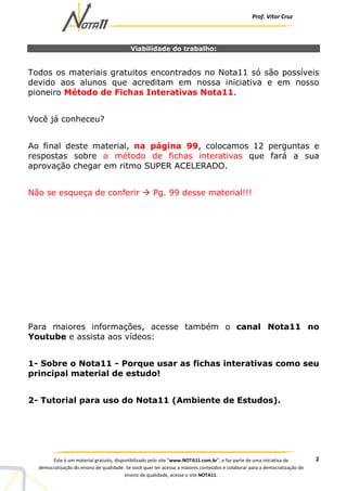 Prof. Vítor Cruz
2Este é um material gratuito, disponibilizado pelo site “www.NOTA11.com.br”, e faz parte de uma iniciativa de
democratização do ensino de qualidade. Se você quer ter acesso a maiores conteúdos e colaborar para a democratização do
ensino de qualidade, acesse o site NOTA11.
Viabilidade do trabalho:
Todos os materiais gratuitos encontrados no Nota11 só são possíveis
devido aos alunos que acreditam em nossa iniciativa e em nosso
pioneiro Método de Fichas Interativas Nota11.
Você já conheceu?
Ao final deste material, na página 99, colocamos 12 perguntas e
respostas sobre o método de fichas interativas que fará a sua
aprovação chegar em ritmo SUPER ACELERADO.
Não se esqueça de conferir Pg. 99 desse material!!!
Para maiores informações, acesse também o canal Nota11 no
Youtube e assista aos vídeos:
1- Sobre o Nota11 - Porque usar as fichas interativas como seu
principal material de estudo!
2- Tutorial para uso do Nota11 (Ambiente de Estudos).
 