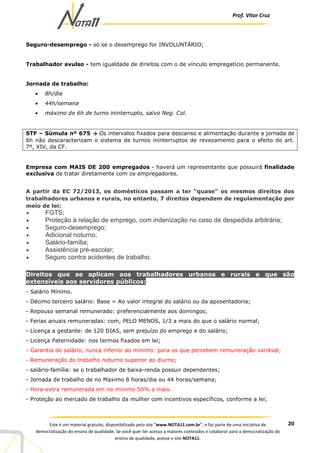 Prof. Vítor Cruz
20Este é um material gratuito, disponibilizado pelo site “www.NOTA11.com.br”, e faz parte de uma iniciativa de
democratização do ensino de qualidade. Se você quer ter acesso a maiores conteúdos e colaborar para a democratização do
ensino de qualidade, acesse o site NOTA11.
Seguro-desemprego - só se o desemprego for INVOLUNTÁRIO;
Trabalhador avulso - tem igualdade de direitos com o de vínculo empregatício permanente.
Jornada de trabalho:
• 8h/dia
• 44h/semana
• máximo de 6h de turno ininterrupto, salvo Neg. Col.
STF – Súmula nº 675 → Os intervalos fixados para descanso e alimentação durante a jornada de
6h não descaracterizam o sistema de turnos ininterruptos de revezamento para o efeito do art.
7º, XIV, da CF.
Empresa com MAIS DE 200 empregados - haverá um representante que possuirá finalidade
exclusiva de tratar diretamente com os empregadores.
A partir da EC 72/2013, os domésticos passam a ter “quase” os mesmos direitos dos
trabalhadores urbanos e rurais, no entanto, 7 direitos dependem de regulamentação por
meio de lei:
• FGTS;
• Proteção à relação de emprego, com indenização no caso de despedida arbitrária;
• Seguro-desemprego;
• Adicional noturno;
• Salário-família;
• Assistência pré-escolar;
• Seguro contra acidentes de trabalho.
Direitos que se aplicam aos trabalhadores urbanos e rurais e que são
extensíveis aos servidores públicos:
- Salário Mínimo.
- Décimo terceiro salário: Base = Ao valor integral do salário ou da aposentadoria;
- Repouso semanal remunerado: preferencialmente aos domingos;
- Ferias anuais remuneradas: com, PELO MENOS, 1/3 a mais do que o salário normal;
- Licença a gestante: de 120 DIAS, sem prejuízo do emprego e do salário;
- Licença Paternidade: nos termos fixados em lei;
- Garantia de salário, nunca inferior ao mínimo: para os que percebem remuneração variável;
- Remuneração do trabalho noturno superior ao diurno;
- salário-família: se o trabalhador de baixa-renda possuir dependentes;
- Jornada de trabalho de no Maximo 8 horas/dia ou 44 horas/semana;
- Hora-extra remunerada em no mínimo 50% a mais.
- Proteção ao mercado de trabalho da mulher com incentivos específicos, conforme a lei;
 