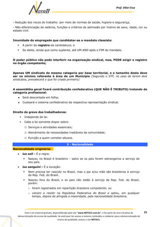 Prof. Vítor Cruz
21Este é um material gratuito, disponibilizado pelo site “www.NOTA11.com.br”, e faz parte de uma iniciativa de
democratização do ensino de qualidade. Se você quer ter acesso a maiores conteúdos e colaborar para a democratização do
ensino de qualidade, acesse o site NOTA11.
- Redução dos riscos do trabalho: por meio de normas de saúde, higiene e segurança;
- Não-diferenciação de salários, funções e critérios de admissão por motivo de sexo, idade, cor ou
estado civil.
Imunidade do empregado que candidatar-se a mandato classista:
A partir do registro da candidatura; e
Se eleito, ainda que como suplente, até UM ANO após o FIM do mandato.
O poder público não pode interferir na organização sindical, mas, PODE exigir o registro
no órgão competente;
Apenas UM sindicato da mesma categoria por base territorial, e o tamanho desta deve
ser no mínimo referente à área de um Município (Segundo o STF, no caso de terem dois
sindicatos, prevalecerá o que foi criado primeiro)
A assembléia geral fixará contribuição confederativa (QUE NÃO É TRIBUTO) tratando de
categoria profissional:
♦ Será descontada em folha;
♦ Custeará o sistema confederativo da respectiva representação sindical.
Direito de greve dos trabalhadores:
Independe de lei.
Cabe a lei somente dispor sobre:
o Serviços e atividades essenciais;
o Atendimento de necessidades inadiáveis da comunidade;
o Punição a quem cometer abusos.
5 - Nacionalidade
Nacionalidade originária:
• ius soli - É a regra:
Nasceu no Brasil é brasileiro - salvo se os pais forem estrangeiros a serviço de
seu país.
• ius sanguini - É a exceção:
Nem precisa ter nascido no Brasil, mas o pai e/ou mãe são brasileiros à serviço
da Rep. Fed. do Brasil.
Nasceu fora do Brasil, e os pais não estão à serviço da Rep. Fed. do Brasil,
porém:
o foram registrados em repartição brasileira competente; ou
o vieram a residir na República Federativa do Brasil e optou, em qualquer
tempo, depois de atingida a maioridade, pela nacionalidade brasileira;
 