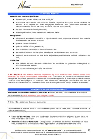Prof. Vítor Cruz
24Este é um material gratuito, disponibilizado pelo site “www.NOTA11.com.br”, e faz parte de uma iniciativa de
democratização do ensino de qualidade. Se você quer ter acesso a maiores conteúdos e colaborar para a democratização do
ensino de qualidade, acesse o site NOTA11.
7 - Partidos Políticos
Direitos dos partidos políticos:
• livre criação, fusão, incorporação e extinção;
• autonomia para definir sua estrutura interna, organização e para adotar critérios de
escolha e o regime de suas coligações eleitorais, não precisando vincular as
candidaturas em âmbito nacional, estadual, distrital ou municipal;
• receber recursos do fundo partidário;
• acesso gratuito ao rádio e televisão, na forma da lei.
Obrigações
• resguardar a soberania nacional, o regime democrático, o pluripartidarismo e os direitos
fundamentais da pessoa humana;
• possuir caráter nacional;
• prestar contas à Justiça Eleitoral;
• funcionamento parlamentar de acordo com a lei;
• estabelecer normas de disciplina e fidelidade partidária em seus estatutos;
• registrar seus estatutos no TSE após adquirirem personalidade jurídica conforme a lei
civil;
Vedações
• Não podem receber recursos financeiros de entidades ou governos estrangeiros ou
subordinarem-se a estes;
• Não podem utilizar organização paramilitar.
A EC 91/2016 não alterou nenhum dispositivo do texto constitucional, ficando como texto
separado, de status constitucional, estabelece que: É facultado ao detentor de mandato eletivo
desligar-se do partido pelo qual foi eleito nos trinta dias seguintes à promulgação desta Emenda
Constitucional, sem prejuízo do mandato, não sendo essa desfiliação considerada para fins de
distribuição dos recursos do Fundo Partidário e de acesso gratuito ao tempo de rádio e televisão.
8- Organização Político-administrativa:
Entidades autônomas da Federação são só 4: União, Estados, Distrito Federal e Municípios.
Território federal náo é autônomo, pois integra à União.
A União não é soberana, é apenas autônoma.
Capital Federal = Brasília e não o Distrito Federal (salvo para a ESAF, que considera Brasília e DF
como a mesma coisa).
Cisão ou Subdivisão - Um ente subdivide o seu território dando origem a outros entes. O
ente inicial deixa de existir.
Desmembramento-formação - Uma parte de um ente se desmembra formando um novo
ente. O ente inicial continua existindo e agora temos um ente completamente novo.
 