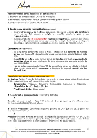 Prof. Vítor Cruz
27Este é um material gratuito, disponibilizado pelo site “www.NOTA11.com.br”, e faz parte de uma iniciativa de
democratização do ensino de qualidade. Se você quer ter acesso a maiores conteúdos e colaborar para a democratização do
ensino de qualidade, acesse o site NOTA11.
Técnica utilizada para a repartição de competências:
1- Enumerou as competências da União e dos Municípios
2- Estabeleceu a competência residual (ou remanescente) para os Estados
3- Atribuiu competência legislativa hibrida ao DF
O Estado possui somente 2 competências expressas:
• Explorar diretamente, ou mediante concessão, os serviços locais de gás canalizado,
na forma da lei, vedada a edição de medida provisória para a sua
regulamentação.
• Instituir, mediante lei complementar, regiões metropolitanas, aglomerações urbanas
e microrregiões, constituídas por agrupamentos de municípios limítrofes, para integrar a
organização, o planejamento e a execução de funções públicas de interesse comum.
Competência Concorrente:
• Na competência concorrente caberá à União estabelecer tão somente as normas
gerais, e os Estados/DF vão suplementar essas normas com as peculiaridades de cada
ente.
• Inexistindo lei federal sobre normas gerais, os Estados exercerão a competência
legislativa plena, ou seja, vão legislar de forma completa para que possa atender às
suas necessidades.
• Mas, se após o exercício pelo Estado/DF da competência plena, for editada lei federal
sobre normas gerais, esta irá suspender a eficácia da lei estadual, naquilo que lhe
for contrário.
Pegadinhas que sempre caem nos concursos:
1- Direitos: Existem 5 que são de legislação concorrente, e 10 que são de legislação privativa da
União - gravem somente os 5 concorrentes. Assim temos:
Concorrentes- Tributário, Financeiro, Penitenciário, Econômico e Urbanístico -
(Mnemônico: Tri - Fi - Penit - EC - Ur);
Privativos da União - O que sobrou!
2- Legislar sobre desapropriação = É privativo da União;
X
Decretar a desapropriação = Poder Público (executivo) em geral, em especial o Municipal, que
é o responsável pelo ordenamento urbano.
3- Direito Processual - Competência legislativa privativa da União (CF, art. 22, I), já que não
está no Tri-Fi-Penit-Ec-Ur;
X
Procedimentos em matéria processual - Competência legislativa concorrente (CF, art. 24, XI)
- ou seja, observada as normas gerais da União, cada ente poderá estabelecer no seu âmbito,
como serão os procedimentos a serem usados no andamentos dos seus processos.
 