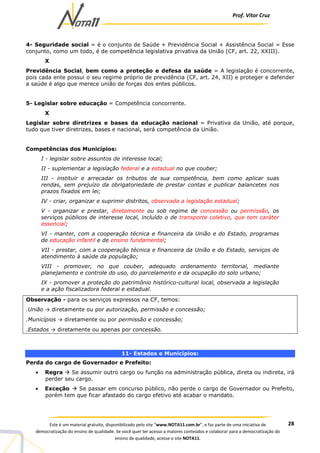 Prof. Vítor Cruz
28Este é um material gratuito, disponibilizado pelo site “www.NOTA11.com.br”, e faz parte de uma iniciativa de
democratização do ensino de qualidade. Se você quer ter acesso a maiores conteúdos e colaborar para a democratização do
ensino de qualidade, acesse o site NOTA11.
4- Seguridade social = é o conjunto de Saúde + Previdência Social + Assistência Social = Esse
conjunto, como um todo, é de competência legislativa privativa da União (CF, art. 22, XXIII).
X
Previdência Social, bem como a proteção e defesa da saúde = A legislação é concorrente,
pois cada ente possui o seu regime próprio de previdência (CF, art. 24, XII) e proteger e defender
a saúde é algo que merece união de forças dos entes públicos.
5- Legislar sobre educação = Competência concorrente.
X
Legislar sobre diretrizes e bases da educação nacional = Privativa da União, até porque,
tudo que tiver diretrizes, bases e nacional, será competência da União.
Competências dos Municípios:
I - legislar sobre assuntos de interesse local;
II - suplementar a legislação federal e a estadual no que couber;
III - instituir e arrecadar os tributos de sua competência, bem como aplicar suas
rendas, sem prejuízo da obrigatoriedade de prestar contas e publicar balancetes nos
prazos fixados em lei;
IV - criar, organizar e suprimir distritos, observada a legislação estadual;
V - organizar e prestar, diretamente ou sob regime de concessão ou permissão, os
serviços públicos de interesse local, incluído o de transporte coletivo, que tem caráter
essencial;
VI - manter, com a cooperação técnica e financeira da União e do Estado, programas
de educação infantil e de ensino fundamental;
VII - prestar, com a cooperação técnica e financeira da União e do Estado, serviços de
atendimento à saúde da população;
VIII - promover, no que couber, adequado ordenamento territorial, mediante
planejamento e controle do uso, do parcelamento e da ocupação do solo urbano;
IX - promover a proteção do patrimônio histórico-cultural local, observada a legislação
e a ação fiscalizadora federal e estadual.
Observação - para os serviços expressos na CF, temos:
.União → diretamente ou por autorização, permissão e concessão;
.Municípios → diretamente ou por permissão e concessão;
.Estados → diretamente ou apenas por concessão.
11- Estados e Municípios:
Perda do cargo de Governador e Prefeito:
• Regra Se assumir outro cargo ou função na administração pública, direta ou indireta, irá
perder seu cargo.
• Exceção Se passar em concurso público, não perde o cargo de Governador ou Prefeito,
porém tem que ficar afastado do cargo efetivo até acabar o mandato.
 