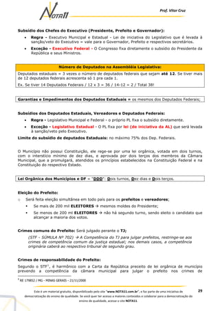 Prof. Vítor Cruz
29Este é um material gratuito, disponibilizado pelo site “www.NOTA11.com.br”, e faz parte de uma iniciativa de
democratização do ensino de qualidade. Se você quer ter acesso a maiores conteúdos e colaborar para a democratização do
ensino de qualidade, acesse o site NOTA11.
Subsídio dos Chefes do Executivo (Presidente, Prefeito e Governador):
• Regra - Executivo Municipal e Estadual - Lei de iniciativa do Legislativo que é levada à
sanção/veto do Executivo = vale para o Governador, Prefeito e respectivos secretários.
• Exceção - Executivo Federal - O Congresso fixa diretamente o subsídio do Presidente da
República e seus Ministros.
Número de Deputados na Assembléia Legislativa:
Deputados estaduais = 3 vezes o número de deputados federais que sejam até 12. Se tiver mais
de 12 deputados federais acrescenta só 1 pra cada 1.
Ex. Se tiver 14 Deputados Federais / 12 x 3 = 36 / 14-12 = 2 / Total 38!
Garantias e Impedimentos dos Deputados Estaduais = os mesmos dos Deputados Federais;
Subsídios dos Deputados Estaduais, Vereadores e Deputados Federais:
• Regra - Legislativo Municipal e Federal - o próprio PL fixa o subsídio diretamente.
• Exceção - Legislativo Estadual - O PL fixa por lei (de iniciativa da AL) que será levada
à sanção/veto pelo Executivo.
Limite do subsídio de deputados Estaduais: no máximo 75% dos Dep. Federais.
O Município não possui Constituição, ele rege-se por uma lei orgânica, votada em dois turnos,
com o interstício mínimo de dez dias, e aprovada por dois terços dos membros da Câmara
Municipal, que a promulgará, atendidos os princípios estabelecidos na Constituição Federal e na
Constituição do respectivo Estado.
Lei Orgânica dos Municípios e DF = "DDD": Dois turnos, Dez dias e Dois terços.
Eleição do Prefeito:
o Será feita eleição simultânea em todo país para os prefeitos e vereadores;
Se mais de 200 mil ELEITORES mesmos moldes do Presidente;
Se menos de 200 ml ELEITORES não há segundo turno, sendo eleito o candidato que
alcançar a maioria dos votos.
Crimes comuns do Prefeito: Será julgado perante o TJ;
(STF - SÚMULA Nº 702) A Competência do TJ para julgar prefeitos, restringe-se aos
crimes de competência comum da justiça estadual; nos demais casos, a competência
originária caberá ao respectivo tribunal de segundo grau.
Crimes de responsabilidade do Prefeito:
Segundo o STF1
, é harmônico com a Carta da República preceito de lei orgânica de município
prevendo a competência da câmara municipal para julgar o prefeito nos crimes de
1
RE 179852 / MG - MINAS GERAIS - 21/11/2000
 