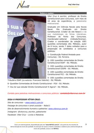 Prof. Vítor Cruz
3Este é um material gratuito, disponibilizado pelo site “www.NOTA11.com.br”, e faz parte de uma iniciativa de
democratização do ensino de qualidade. Se você quer ter acesso a maiores conteúdos e colaborar para a democratização do
ensino de qualidade, acesse o site NOTA11.
Sobre o autor:
Vítor Cruz é escritor, professor de Direito
Constitucional para concursos, com mais de
10 anos de experiência, e palestrante
motivacional.
Graduado em Ciências Navais pela Escola
Naval. Pós Graduado em Direito
Constitucional. Criador do site Nota11 e da
sua metodologia de fichas interativas.
Professor do Ponto dos Concursos.
Coordenador-editorial (método/forense).
Criador e coordenador da coleção 1001
questões comentadas (Ed. Método), autor
de 8 livros, sendo 7 deles voltados para a
preparação de candidatos a concursos
públicos:
1- Constituição Federal Anotada para
Concursos - Ed. Ferreira.
2- 1001 questões comentadas de Direito
Constitucional ESAF - Ed. Método.
3- 1001 questões comentadas de Direito
Constitucional CESPE - Ed. Método.
4- 1001 questões comentadas de Direito
Constitucional FCC - Ed. Método.
5- 1001 questões comentadas de Direito
Tributário ESAF (co-autoria: Francisco Valente) - Ed. Método.
6- Questões Comentadas de Direito Constitucional - FGV - Ed. Método.
7- Vou ter que estudar Direito Constitucional! E Agora? - Ed. Método.
Contato para palestras motivacionais e concursos públicos: contato@vitorcruz.com.br
SIGA O PROFESSOR VÌTOR CRUZ:
Site de concursos – www.nota11.com.br
Fanpage de concursos e canal youtube – Nota11
Site de desenvolvimento humano e palestras: www.vitorcruz.com.br
Instagram: @vitorcruz_escritor_palestrante
Facebook: Vítor Cruz – Livros e Palestras
 
