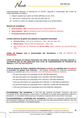 Prof. Vítor Cruz
30Este é um material gratuito, disponibilizado pelo site “www.NOTA11.com.br”, e faz parte de uma iniciativa de
democratização do ensino de qualidade. Se você quer ter acesso a maiores conteúdos e colaborar para a democratização do
ensino de qualidade, acesse o site NOTA11.
responsabilidade definidos no Decreto-Lei nº 201/67. Segundo a Constituição são crimes de
responsabilidade do Prefeito:
I - efetuar repasse que supere os limites definidos no art. 29-A;
II - não enviar o repasse até o dia vinte de cada mês; ou
III - enviá-lo a menor em relação à proporção fixada na Lei Orçamentária.
Número de vereadores
• faixa mínima - até 9 vereadores para até 15 000 habitantes;
• faixa máxima - até 55 vereadores para mais de 8 milhões de habitante;
• O escalonamento vai de 2 em 2.
Limites máximos de gasto com pessoal no Legislativo Municipal:
• Primeira faixa - Até 10 mil habitantes = Máx. 20% dos Dep. Est.
• Última faixa - Mais de 500 mil habitantes = Máx. 75%
• São 6 faixas que se escalonam de 10 em 10%, salvo a última, que pula de 60 para
75%.
Limite de despesa com a remuneração dos Vereadores = 5% DA RECEITA DO
MUNICÍPIO;
Limite de despesa da Câmara Municipal com folha de pagamento (serviços internos +
vereadores) que se não observado será crime de responsabilidade do Presidente da
Câmara = 70% DE SUA RECEITA;
Total da despesa do Poder Legislativo Municipal (incluídos os subsídios dos Vereadores
e excluídos os gastos com inativos) - não poderá ultrapassar os seguintes percentuais,
relativos ao somatório da receita tributária e das transferências tributárias recebidas:
- 7% para Municípios com população de até 100.000 habitantes;
- 6% para Municípios com população entre 100.000 e 300.000 habitantes;
- 5% para Municípios com população entre 300.001 e 500.000 habitantes;
- 4,5% para Municípios com população entre 500.001 e 3.000.000 de habitantes;
- 4% para Municípios com população entre 3.000.001 e 8.000.000 de habitantes;
- 3,5% para Municípios com população acima de 8.000.001 habitantes.
Inviolabilidade dos vereadores = Eles tem tão somente imunidade "material", não tem
imunidade formar (processual), e ainda assim, é diferente do previsto para Deputados Federais e
Senadores. A imunidade material para os Vereadores é apenas dentro dos limites municipais.
Incompatibilidades e proibições dos vereadores = Embora os vereadores (diferentemente
dos Deputados Estaduais) não tenham as mesmas garantias dos parlamentares federais, eles vão
ter as mesmas proibições e incompatibilidades.
 