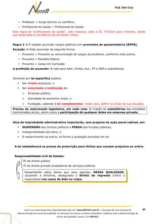 Prof. Vítor Cruz
34Este é um material gratuito, disponibilizado pelo site “www.NOTA11.com.br”, e faz parte de uma iniciativa de
democratização do ensino de qualidade. Se você quer ter acesso a maiores conteúdos e colaborar para a democratização do
ensino de qualidade, acesse o site NOTA11.
Professor + Cargo técnico ou científico;
Profissional de Saúde + Profissional de Saúde.
Esta regra de “profissionais de saúde”, vale inclusive, após a EC 77/2014 para militares, desde
que observada a prevalência da atividade militar.
Regra 2 É vedado acumular cargos públicos com proventos de aposentadoria (RPPS);
Exceção Pode acumular da seguinte forma:
Provento + Provento ou remuneração de cargos acumuláveis, conforme visto acima;
Provento + Mandato Eletivo
Provento + Cargo em Comissão
A proibição de acumular vale para Adm. Direta, Aut., FP e SEM e subsidiárias.
Somente por lei específica poderá:
Ser criada autarquia; e
Ser autorizada a instituição de:
o Empresa pública;
o Sociedade de economia mista; e
o Fundação, cabendo à lei complementar, neste caso, definir as áreas de sua atuação;
Precisa de autorização legislativa, em cada caso criação de subsidiárias das entidades
mencionadas acima, assim como a participação de qualquer delas em empresa privada;
Atos de improbidade administrativa importarão, sem prejuízo da ação penal cabível, em:
SUSPENSÃO dos direitos políticos e PERDA das funções públicas;
Indisponibilidade dos bens; e
O ressarcimento ao erário, na forma e gradação previstas em lei.
A lei estabelecerá os prazos de prescrição para ilícitos que causem prejuízos ao erário.
Responsabilidade civil do Estado:
-PJ de direito público
-PJ de direito privado prestadoras de serviços públicos
Responderão pelos danos que seus agentes, NESSA QUALIDADE,
causarem a terceiros, assegurado o direito de regresso contra o
responsável nos casos de dolo ou culpa.
 