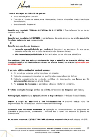 Prof. Vítor Cruz
35Este é um material gratuito, disponibilizado pelo site “www.NOTA11.com.br”, e faz parte de uma iniciativa de
democratização do ensino de qualidade. Se você quer ter acesso a maiores conteúdos e colaborar para a democratização do
ensino de qualidade, acesse o site NOTA11.
Cabe à lei dispor no contrato de gestão:
Prazo de duração do contrato;
Controles e critérios de avaliação de desempenho, direitos, obrigações e responsabilidade
dos dirigentes;
A remuneração do pessoal.
Servidor em mandato FEDERAL, ESTADUAL OU DISTRITAL ficará afastado de seu cargo,
emprego ou função;
X
Servidor em mandato de PREFEITO será afastado do cargo, emprego ou função, sendo-lhe
facultado optar pela sua remuneração;
X
Servidor em mandato de Vereador:
o Havendo compatibilidade de horários Perceberá as vantagens de seu cargo,
emprego ou função, sem prejuízo da remuneração do cargo eletivo;
o Não havendo compatibilidade Será aplicada a norma referente ao prefeito.
Em qualquer caso que exija o afastamento para o exercício de mandato eletivo, seu
tempo de serviço será contado para todos os efeitos legais, exceto para promoção por
MERECIMENTO;
O servidor público estável só perderá o cargo:
1. Em virtude de sentença judicial transitada em julgado;
2. Mediante processo administrativo em que lhe seja assegurada ampla defesa;
3. Mediante procedimento de avaliação periódica de desempenho, na forma de lei
complementar, assegurada ampla defesa.
4. Por excesso de despesas se as medidas adotadas não forem suficientes.
É vedada a criação de cargo similar ao extinto por excesso de despesas por 4 anos;
Reintegração, recondução, aproveitamento e disponibilidade Precisa de estabilidade;
Extinto o cargo ou declarada a sua desnecessidade Servidor estável ficará em
disponibilidade até seu adequado aproveitamento em outro cargo.
Economia com despesas correntes aplicação no desenvolvimento de programas de
qualidade e produtividade, treinamento... inclusive sob a forma de adicional ou prêmio de
produtividade.
Ao servidor ocupante, EXCLUSIVAMENTE, de cargo em comissão será aplicado o RGPS;
 