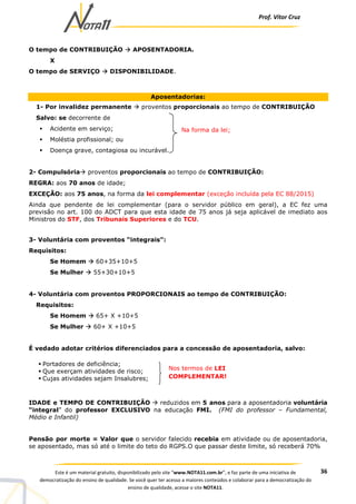 Prof. Vítor Cruz
36Este é um material gratuito, disponibilizado pelo site “www.NOTA11.com.br”, e faz parte de uma iniciativa de
democratização do ensino de qualidade. Se você quer ter acesso a maiores conteúdos e colaborar para a democratização do
ensino de qualidade, acesse o site NOTA11.
O tempo de CONTRIBUIÇÃO APOSENTADORIA.
X
O tempo de SERVIÇO DISPONIBILIDADE.
Aposentadorias:
1- Por invalidez permanente proventos proporcionais ao tempo de CONTRIBUIÇÃO
Salvo: se decorrente de
Acidente em serviço;
Moléstia profissional; ou
Doença grave, contagiosa ou incurável.
2- Compulsória proventos proporcionais ao tempo de CONTRIBUIÇÃO:
REGRA: aos 70 anos de idade;
EXCEÇÃO: aos 75 anos, na forma da lei complementar (exceção incluída pela EC 88/2015)
Ainda que pendente de lei complementar (para o servidor público em geral), a EC fez uma
previsão no art. 100 do ADCT para que esta idade de 75 anos já seja aplicável de imediato aos
Ministros do STF, dos Tribunais Superiores e do TCU.
3- Voluntária com proventos “integrais”:
Requisitos:
Se Homem 60+35+10+5
Se Mulher 55+30+10+5
4- Voluntária com proventos PROPORCIONAIS ao tempo de CONTRIBUIÇÃO:
Requisitos:
Se Homem 65+ X +10+5
Se Mulher 60+ X +10+5
É vedado adotar critérios diferenciados para a concessão de aposentadoria, salvo:
IDADE e TEMPO DE CONTRIBUIÇÃO reduzidos em 5 anos para a aposentadoria voluntária
“integral” do professor EXCLUSIVO na educação FMI. (FMI do professor – Fundamental,
Médio e Infantil)
Pensão por morte = Valor que o servidor falecido recebia em atividade ou de aposentadoria,
se aposentado, mas só até o limite do teto do RGPS.O que passar deste limite, só receberá 70%
Na forma da lei;
Portadores de deficiência;
Que exerçam atividades de risco;
Cujas atividades sejam Insalubres;
Nos termos de LEI
COMPLEMENTAR!
 