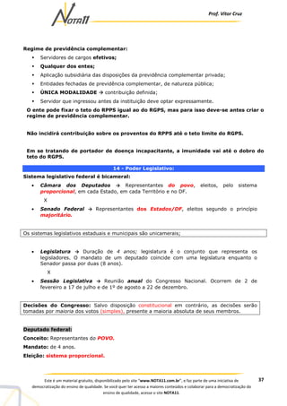 Prof. Vítor Cruz
37Este é um material gratuito, disponibilizado pelo site “www.NOTA11.com.br”, e faz parte de uma iniciativa de
democratização do ensino de qualidade. Se você quer ter acesso a maiores conteúdos e colaborar para a democratização do
ensino de qualidade, acesse o site NOTA11.
Regime de previdência complementar:
Servidores de cargos efetivos;
Qualquer dos entes;
Aplicação subsidiária das disposições da previdência complementar privada;
Entidades fechadas de previdência complementar, de natureza pública;
ÚNICA MODALIDADE contribuição definida;
Servidor que ingressou antes da instituição deve optar expressamente.
O ente pode fixar o teto do RPPS igual ao do RGPS, mas para isso deve-se antes criar o
regime de previdência complementar.
Não incidirá contribuição sobre os proventos do RPPS até o teto limite do RGPS.
Em se tratando de portador de doença incapacitante, a imunidade vai até o dobro do
teto do RGPS.
14 - Poder Legislativo:
Sistema legislativo federal é bicameral:
• Câmara dos Deputados → Representantes do povo, eleitos, pelo sistema
proporcional, em cada Estado, em cada Território e no DF.
X
• Senado Federal → Representantes dos Estados/DF, eleitos segundo o princípio
majoritário.
Os sistemas legislativos estaduais e municipais são unicamerais;
• Legislatura → Duração de 4 anos; legislatura é o conjunto que representa os
legisladores. O mandato de um deputado coincide com uma legislatura enquanto o
Senador passa por duas (8 anos).
X
• Sessão Legislativa → Reunião anual do Congresso Nacional. Ocorrem de 2 de
fevereiro a 17 de julho e de 1º de agosto a 22 de dezembro.
Decisões do Congresso: Salvo disposição constitucional em contrário, as decisões serão
tomadas por maioria dos votos (simples), presente a maioria absoluta de seus membros.
Deputado federal:
Conceito: Representantes do POVO.
Mandato: de 4 anos.
Eleição: sistema proporcional.
 