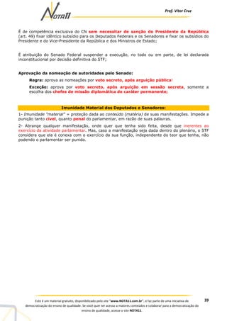 Prof. Vítor Cruz
39Este é um material gratuito, disponibilizado pelo site “www.NOTA11.com.br”, e faz parte de uma iniciativa de
democratização do ensino de qualidade. Se você quer ter acesso a maiores conteúdos e colaborar para a democratização do
ensino de qualidade, acesse o site NOTA11.
É de competência exclusiva do CN sem necessitar de sanção do Presidente da República
(art. 49) fixar idêntico subsídio para os Deputados Federais e os Senadores e fixar os subsídios do
Presidente e do Vice-Presidente da República e dos Ministros de Estado;
É atribuição do Senado Federal suspender a execução, no todo ou em parte, de lei declarada
inconstitucional por decisão definitiva do STF;
Aprovação da nomeação de autoridades pelo Senado:
Regra: aprova as nomeações por voto secreto, após arguição pública!
Exceção: aprova por voto secreto, após arguição em sessão secreta, somente a
escolha dos chefes de missão diplomática de caráter permanente;
Imunidade Material dos Deputados e Senadores:
1- Imunidade "material" = proteção dada ao conteúdo (matéria) de suas manifestações. Impede a
punição tanto cível, quanto penal do parlamentar, em razão de suas palavras.
2- Abrange qualquer manifestação, onde quer que tenha sido feita, desde que inerentes ao
exercício da atividade parlamentar. Mas, caso a manifestação seja dada dentro do plenário, o STF
considera que ela é conexa com o exercício da sua função, independente do teor que tenha, não
podendo o parlamentar ser punido.
 