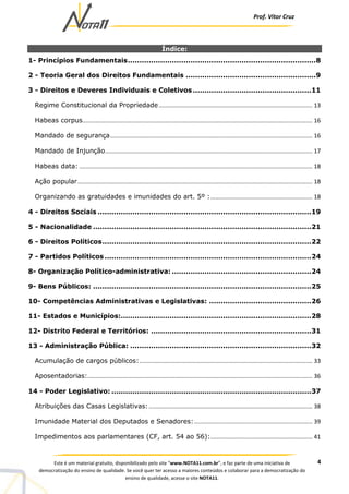Prof. Vítor Cruz
4Este é um material gratuito, disponibilizado pelo site “www.NOTA11.com.br”, e faz parte de uma iniciativa de
democratização do ensino de qualidade. Se você quer ter acesso a maiores conteúdos e colaborar para a democratização do
ensino de qualidade, acesse o site NOTA11.
Índice:
1- Princípios Fundamentais.................................................................................8
2 - Teoria Geral dos Direitos Fundamentais ........................................................9
3 - Direitos e Deveres Individuais e Coletivos...................................................11
Regime Constitucional da Propriedade............................................................................................... 13
Habeas corpus.............................................................................................................................................. 16
Mandado de segurança............................................................................................................................. 16
Mandado de Injunção................................................................................................................................ 17
Habeas data: ................................................................................................................................................ 18
Ação popular................................................................................................................................................. 18
Organizando as gratuidades e imunidades do art. 5º :............................................................... 18
4 - Direitos Sociais ............................................................................................19
5 - Nacionalidade ..............................................................................................21
6 - Direitos Políticos..........................................................................................22
7 - Partidos Políticos .........................................................................................24
8- Organização Político-administrativa: ............................................................24
9- Bens Públicos: ..............................................................................................25
10- Competências Administrativas e Legislativas: ............................................26
11- Estados e Municípios:..................................................................................28
12- Distrito Federal e Territórios: .....................................................................31
13 - Administração Pública: ..............................................................................32
Acumulação de cargos públicos:........................................................................................................... 33
Aposentadorias:........................................................................................................................................... 36
14 - Poder Legislativo: ......................................................................................37
Atribuições das Casas Legislativas:..................................................................................................... 38
Imunidade Material dos Deputados e Senadores:......................................................................... 39
Impedimentos aos parlamentares (CF, art. 54 ao 56):............................................................... 41
 