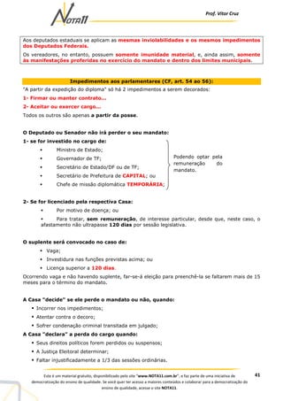 Prof. Vítor Cruz
41Este é um material gratuito, disponibilizado pelo site “www.NOTA11.com.br”, e faz parte de uma iniciativa de
democratização do ensino de qualidade. Se você quer ter acesso a maiores conteúdos e colaborar para a democratização do
ensino de qualidade, acesse o site NOTA11.
Aos deputados estaduais se aplicam as mesmas inviolabilidades e os mesmos impedimentos
dos Deputados Federais.
Os vereadores, no entanto, possuem somente imunidade material, e, ainda assim, somente
às manifestações proferidas no exercício do mandato e dentro dos limites municipais.
Impedimentos aos parlamentares (CF, art. 54 ao 56):
"A partir da expedição do diploma" só há 2 impedimentos a serem decorados:
1- Firmar ou manter contrato...
2- Aceitar ou exercer cargo...
Todos os outros são apenas a partir da posse.
O Deputado ou Senador não irá perder o seu mandato:
1- se for investido no cargo de:
Ministro de Estado;
Governador de TF;
Secretário de Estado/DF ou de TF;
Secretário de Prefeitura de CAPITAL; ou
Chefe de missão diplomática TEMPORÁRIA;
2- Se for licenciado pela respectiva Casa:
Por motivo de doença; ou
Para tratar, sem remuneração, de interesse particular, desde que, neste caso, o
afastamento não ultrapasse 120 dias por sessão legislativa.
O suplente será convocado no caso de:
Vaga;
Investidura nas funções previstas acima; ou
Licença superior a 120 dias.
Ocorrendo vaga e não havendo suplente, far-se-á eleição para preenchê-la se faltarem mais de 15
meses para o término do mandato.
A Casa "decide" se ele perde o mandato ou não, quando:
Incorrer nos impedimentos;
Atentar contra o decoro;
Sofrer condenação criminal transitada em julgado;
A Casa "declara" a perda do cargo quando:
Seus direitos políticos forem perdidos ou suspensos;
A Justiça Eleitoral determinar;
Faltar injustificadamente a 1/3 das sessões ordinárias.
Podendo optar pela
remuneração do
mandato.
 