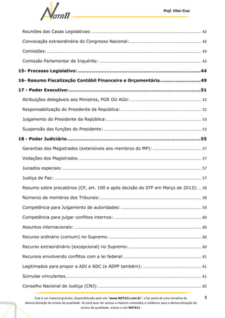 Prof. Vítor Cruz
5Este é um material gratuito, disponibilizado pelo site “www.NOTA11.com.br”, e faz parte de uma iniciativa de
democratização do ensino de qualidade. Se você quer ter acesso a maiores conteúdos e colaborar para a democratização do
ensino de qualidade, acesse o site NOTA11.
Reuniões das Casas Legislativas:......................................................................................................... 42
Convocação extraordinária do Congresso Nacional:..................................................................... 42
Comissões:.................................................................................................................................................... 43
Comissão Parlamentar de Inquérito: .................................................................................................. 43
15- Processo Legislativo: ..................................................................................44
16- Resumo Fiscalização Contábil Financeira e Orçamentária...........................49
17 - Poder Executivo:........................................................................................51
Atribuições delegáveis aos Ministros, PGR OU AGU: .................................................................... 52
Responsabilização do Presidente da República: ............................................................................. 52
Julgamento do Presidente da República:........................................................................................... 53
Suspensão das funções do Presidente:.............................................................................................. 53
18 - Poder Judiciário .........................................................................................55
Garantias dos Magistrados (extensíveis aos membros do MP):............................................... 57
Vedações dos Magistrados ...................................................................................................................... 57
Juizados especiais:..................................................................................................................................... 57
Justiça de Paz: ............................................................................................................................................. 57
Resumo sobre precatórios (CF, art. 100 e após decisão do STF em Março de 2013): ... 58
Números de membros dos Tribunais:................................................................................................. 58
Competência para Julgamento de autoridades: ............................................................................. 59
Competência para julgar conflitos internos: .................................................................................... 60
Assuntos internacionais:.......................................................................................................................... 60
Recurso ordinário (comum) no Supremo: ........................................................................................ 60
Recurso extraordinário (excepcional) no Supremo:...................................................................... 60
Recursos envolvendo conflitos com a lei federal:.......................................................................... 61
Legitimados para propor a ADI e ADC (e ADPF também): ........................................................ 61
Súmulas vinculantes.................................................................................................................................. 61
Conselho Nacional de Justiça (CNJ):................................................................................................... 62
 