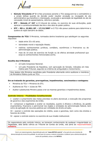 Prof. Vítor Cruz
50Este é um material gratuito, disponibilizado pelo site “www.NOTA11.com.br”, e faz parte de uma iniciativa de
democratização do ensino de qualidade. Se você quer ter acesso a maiores conteúdos e colaborar para a democratização do
ensino de qualidade, acesse o site NOTA11.
• Súmula Vinculante nº 3 → Nos processos perante o TCU asseguram-se o contraditório e
a ampla defesa quando da decisão puder resultar anulação ou revogação de ato
administrativo que beneficie o interessado, excetuada a apreciação da legalidade do ato de
concessão inicial de aposentadoria, reforma e pensão.
• STF – Súmula nº 347 → O tribunal de contas, no exercício de suas atribuições, pode
apreciar a constitucionalidade das leis e dos atos do poder publico.
• STF – MS n. 22.801–DF – 17/12/2007 → O TCU não possui poderes para determinar a
quebra do sigilo bancário de dados.
Componentes do TCU: 9 Ministros, nomeados dentre brasileiros que satisfaçam os seguintes
requisitos:
idade entre 35 e 65 anos.
idoneidade moral e reputação ilibada;
notórios conhecimentos jurídicos, contábeis, econômicos e financeiros ou de
administração pública;
mais de 10 anos de exercício de função ou de efetiva atividade profissional que
exija os conhecimentos mencionados acima.
Escolha dos 9 Ministros
2/3 pelo Congresso Nacional.
1/3 pelo Presidente da República, com aprovação do Senado, indicados em lista
tríplice pelo Tribunal, segundo os critérios de antiguidade e merecimento:
Dois destes três Ministros escolhidos pelo Presidente alternarão entre auditores e membros
do Ministério Público junto ao TCU;
Em se tratando de garantias, prerrogativas, impedimentos, vencimentos e vantagens:
Ministros do TCU = Ministros do STJ;
Auditores do TCU = Juízes de TRF.
Auditor substituindo Ministro passa a ter as mesmas garantias e impedimentos destes.
Controle Interno - Finalidades Constitucionais:
I - avaliar o cumprimento das metas previstas no plano plurianual, a execução dos programas
de governo e dos orçamentos da União;
II - comprovar a legalidade e avaliar os resultados, quanto à eficácia e eficiência, da gestão
orçamentária, financeira e patrimonial nos órgãos e entidades da administração federal, bem
como da aplicação de recursos públicos por entidades de direito privado;
III - exercer o controle das operações de crédito, avais e garantias, bem como dos direitos e
haveres da União;
IV - apoiar o controle externo no exercício de sua missão institucional.
Os responsáveis pelo controle interno, ao tomarem conhecimento de qualquer irregularidade ou
ilegalidade, dela darão ciência ao Tribunal de Contas da União, sob pena de responsabilidade
solidária.
 