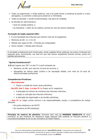 Prof. Vítor Cruz
56Este é um material gratuito, disponibilizado pelo site “www.NOTA11.com.br”, e faz parte de uma iniciativa de
democratização do ensino de qualidade. Se você quer ter acesso a maiores conteúdos e colaborar para a democratização do
ensino de qualidade, acesse o site NOTA11.
• Todos os julgamentos → Serão públicos, mas a lei pode limitar a presença às partes e a seus
advogados, ou somente a estes para preservar a intimidade;
• Todas as decisões → Serão fundamentadas, sob pena de nulidade;
• Se decisão for administrativa:
será em sessão pública; e
se disciplinar → além de ser pública, precisa do voto da maioria absoluta;
Formação do órgão especial (OE):
• É uma faculdade dos tribunais que tenham mais de 25 julgadores;
• Membros do OE: 11 ≤ X≤ 25
• Metade das vagas do OE = Providas por antiguidade;
• Outra metade = Eleição pelo tribunal.
A atividade jurisdicional será ininterrupta, sendo vedadas férias coletivas nos juízos e tribunais de
segundo grau, funcionando, nos dias em que não houver expediente forense normal, juízes em
plantão permanente;
“Quinto Constitucional”:
1/5 dos lugares dos TRF ‘s e dos TJ ‘s será composto de:
Membros, do MP, com mais de 10 anos de carreira; e
Advogados de notório saber jurídico e de reputação ilibada, com mais de 10 anos de
efetiva atividade profissional.
Competências Privativas:
- Dos tribunais:
Propor a criação de novas varas judiciárias;
- Do STF, dos T. Sup. ‘s e dos TJ ’s: Propor ao PL respectivo:
A alteração do número de membros dos tribunais inferiores;
criação ou extinção dos tribunais inferiores;
A alteração da organização e da divisão judiciárias;
- Dos TJ ‘s: Julgar crimes comuns e de responsabilidade, exceto, a competência da Justiça
Eleitoral:
Os juízes estaduais e do DF/TF;
Os membros do MP (estadual).
Princípio da reserva de plenário: Somente pelo voto da MAIORIA ABSOLUTA de seus
membros ou dos membros do respectivo órgão especial (OE) poderão os tribunais declarar a
inconstitucionalidade de lei ou ato normativo do Poder Público.
 