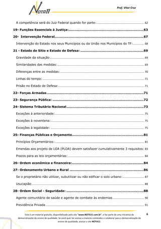 Prof. Vítor Cruz
6Este é um material gratuito, disponibilizado pelo site “www.NOTA11.com.br”, e faz parte de uma iniciativa de
democratização do ensino de qualidade. Se você quer ter acesso a maiores conteúdos e colaborar para a democratização do
ensino de qualidade, acesse o site NOTA11.
A competência será do Juiz Federal quando for parte: ............................................................... 62
19- Funções Essenciais à Justiça:......................................................................63
20- Intervenção Federal...................................................................................67
Intervenção do Estado nos seus Municípios ou da União nos Municípios do TF:............... 68
21 - Estado de Sítio e Estado de Defesa: ...........................................................69
Gravidade da situação .............................................................................................................................. 69
Similaridades das medidas:.................................................................................................................... 69
Diferenças entre as medidas: ................................................................................................................ 70
Linhas do tempo:........................................................................................................................................ 71
Prisão no Estado de Defesa:................................................................................................................... 71
22- Forças Armadas ..........................................................................................71
23- Segurança Pública: .....................................................................................72
24- Sistema Tributário Nacional........................................................................73
Exceções à anterioridade: ....................................................................................................................... 75
Exceções à noventena:............................................................................................................................. 75
Exceções à legalidade: ............................................................................................................................. 75
25- Finanças Públicas e Orçamento...................................................................81
Princípios Orçamentários:........................................................................................................................ 81
Emendas aos projeto de LOA (PLOA) devem satisfazer cumulativamente 3 requisitos: 83
Prazos para as leis orçamentárias:...................................................................................................... 84
26- Ordem econômica e financeira:...................................................................84
27- Ordenamento Urbano e Rural .....................................................................86
Se o proprietário não utilizar, subutilizar ou não edificar o solo urbano:............................. 87
Usucapião....................................................................................................................................................... 88
28- Ordem Social - Seguridade: ........................................................................88
Agente comunitário de saúde e agente de combate às endemias .......................................... 90
Previdência Privada.................................................................................................................................... 91
 
