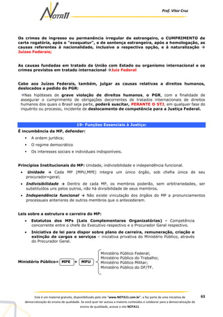 Prof. Vítor Cruz
63Este é um material gratuito, disponibilizado pelo site “www.NOTA11.com.br”, e faz parte de uma iniciativa de
democratização do ensino de qualidade. Se você quer ter acesso a maiores conteúdos e colaborar para a democratização do
ensino de qualidade, acesse o site NOTA11.
Os crimes de ingresso ou permanência irregular de estrangeiro, o CUMPRIMENTO de
carta rogatória, após o "exequatur", e de sentença estrangeira, após a homologação, as
causas referentes à nacionalidade, inclusive a respectiva opção, e à naturalização
Juízes Federais;
As causas fundadas em tratado da União com Estado ou organismo internacional e os
crimes previstos em tratado internacional Juiz Federal
Cabe aos Juízes Federais, também, julgar as causas relativas a direitos humanos,
deslocados a pedido do PGR:
Nas hipóteses de grave violação de direitos humanos, o PGR, com a finalidade de
assegurar o cumprimento de obrigações decorrentes de tratados internacionais de direitos
humanos dos quais o Brasil seja parte, poderá suscitar, PERANTE O STJ, em qualquer fase do
inquérito ou processo, incidente de deslocamento de competência para a Justiça Federal.
19- Funções Essenciais à Justiça:
É incumbência da MP, defender:
A ordem jurídica;
O regime democrático
Os interesses sociais e individuais indisponíveis.
Princípios Institucionais do MP: Unidade, indivisibilidade e independência funcional.
• Unidade → Cada MP (MPU,MPE) integra um único órgão, sob chefia única de seu
procurador–geral;
• Indivisibilidade → Dentro de cada MP, os membros poderão, sem arbitrariedades, ser
substituídos uns pelos outros, não há divisibilidade de seus membros.
• Independência funcional → Não existe vinculação dos órgãos do MP a pronunciamentos
processuais anteriores de outros membros que o antecederam.
Leis sobre a estrutura e carreira do MP:
• Estatutos dos MPs (Leis Complementares Organizatórias) - Competência
concorrente entre o chefe do Executivo respectivo e o Procurador Geral respectivo.
• Iniciativa de lei para dispor sobre plano de carreira, remuneração, criação e
extinção de cargos e serviços – iniciativa privativa do Ministério Público, através
do Procurador Geral.
Ministério Público= MPE + MPU
Ministério Público Federal;
Ministério Público do Trabalho;
Ministério Público Militar;
Ministério Público do DF/TF.
 
