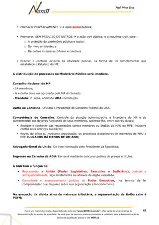 Prof. Vítor Cruz
65Este é um material gratuito, disponibilizado pelo site “www.NOTA11.com.br”, e faz parte de uma iniciativa de
democratização do ensino de qualidade. Se você quer ter acesso a maiores conteúdos e colaborar para a democratização do
ensino de qualidade, acesse o site NOTA11.
Promover PRIVATIVAMENTE a ação penal pública;
Promover, SEM PREJUÍZO DE OUTROS a ação civil pública; e o inquérito civil, para:
o A proteção do patrimônio público e social;
o Do meio ambiente; e
o De outros interesses difusos e coletivos
Exercer o controle externo da atividade policial, na forma da lei complementar que
estabelece o Estatuto do MP;
A distribuição de processos no Ministério Público será imediata.
Conselho Nacional do MP
- 14 membros;
- A escolha deve ser aprovada pela MA do Senado.
- Mandato: 2 anos, admitida UMA recondução.
Junto ao Conselho: Oficiará o Presidente do Conselho Federal da OAB.
Competência do Conselho: Controle da atuação administrativa e financeira do MP e do
cumprimento dos deveres funcionais de seus membros, cabendo-lhe, entre outras coisas:
Receber e conhecer das reclamações contra membros ou órgãos do MPU ou MPE, inclusive
contra seus serviços auxiliares;
Rever, de ofício ou mediante provocação, os processos disciplinares de membros do MPU e
MPE JULGADOS HÁ MENOS DE UM ANO;
Advogado-Geral da União: De livre nomeação pelo Presidente da República;
Ingresso na Carreira da AGU: Far-se-á mediante concurso público de provas e títulos.
A AGU tem a função de:
• Representar a União (Poder Legislativo, Executivo e Judiciário), judicial e
extrajudicialmente, seja diretamente ou através de órgão vinculado,
• Consultoria e assessoramento jurídico do Poder Executivo, nos termos da lei
complementar que dispuser sobre sua organização e funcionamento.
Na execução da dívida ativa de natureza tributária, a representação da União cabe à
PGFN;
 