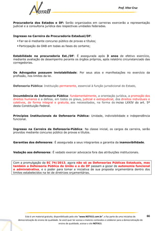 Prof. Vítor Cruz
66Este é um material gratuito, disponibilizado pelo site “www.NOTA11.com.br”, e faz parte de uma iniciativa de
democratização do ensino de qualidade. Se você quer ter acesso a maiores conteúdos e colaborar para a democratização do
ensino de qualidade, acesse o site NOTA11.
Procuradoria dos Estados e DF: Serão organizados em carreiras exercerão a representação
judicial e a consultoria jurídica das respectivas unidades federadas.
Ingresso na Carreira da Procuradoria Estadual/DF:
Far-se-á mediante concurso público de provas e títulos;
Participação da OAB em todas as fases do certame;
Estabilidade na procuradoria Est./DF: É assegurada após 3 anos de efetivo exercício,
mediante avaliação de desempenho perante os órgãos próprios, após relatório circunstanciado das
corregedorias.
Os Advogados possuem inviolabilidade: Por seus atos e manifestações no exercício da
profissão, nos limites da lei.
Defensoria Pública: Instituição permanente, essencial à função jurisdicional do Estado,
Incumbência da Defensoria Pública: fundamentalmente, a orientação jurídica, a promoção dos
direitos humanos e a defesa, em todos os graus, judicial e extrajudicial, dos direitos individuais e
coletivos, de forma integral e gratuita, aos necessitados, na forma do inciso LXXIV do art. 5º
desta Constituição Federal.
Princípios Institucionais da Defensoria Pública: Unidade, indivisibilidade e independência
funcional.
Ingresso na Carreira da Defensoria-Pública: Na classe inicial, os cargos da carreira, serão
providos mediante concurso público de provas e títulos.
Garantias dos defensores: É assegurada a seus integrantes a garantia da inamovibilidade.
Vedação aos defensores: É vedado exercer advocacia fora das atribuições institucionais.
Com a promulgação da EC 74/2013, agora não só as Defensorias Públicas Estaduais, mas
também a Defensoria Pública da União e a do DF passam a gozar de autonomia funcional
e administrativa, e o poder para tomar a iniciativa de sua proposta orçamentária dentro dos
limites estabelecidos na lei de diretrizes orçamentárias.
 