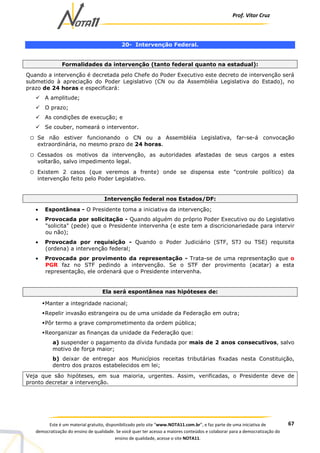 Prof. Vítor Cruz
67Este é um material gratuito, disponibilizado pelo site “www.NOTA11.com.br”, e faz parte de uma iniciativa de
democratização do ensino de qualidade. Se você quer ter acesso a maiores conteúdos e colaborar para a democratização do
ensino de qualidade, acesse o site NOTA11.
20- Intervenção Federal.
Formalidades da intervenção (tanto federal quanto na estadual):
Quando a intervenção é decretada pelo Chefe do Poder Executivo este decreto de intervenção será
submetido à apreciação do Poder Legislativo (CN ou da Assembléia Legislativa do Estado), no
prazo de 24 horas e especificará:
A amplitude;
O prazo;
As condições de execução; e
Se couber, nomeará o interventor.
o Se não estiver funcionando o CN ou a Assembléia Legislativa, far-se-á convocação
extraordinária, no mesmo prazo de 24 horas.
o Cessados os motivos da intervenção, as autoridades afastadas de seus cargos a estes
voltarão, salvo impedimento legal.
o Existem 2 casos (que veremos a frente) onde se dispensa este "controle político) da
intervenção feito pelo Poder Legislativo.
Intervenção federal nos Estados/DF:
• Espontânea - O Presidente toma a iniciativa da intervenção;
• Provocada por solicitação - Quando alguém do próprio Poder Executivo ou do Legislativo
"solicita" (pede) que o Presidente intervenha (e este tem a discricionariedade para intervir
ou não);
• Provocada por requisição - Quando o Poder Judiciário (STF, STJ ou TSE) requisita
(ordena) a intervenção federal;
• Provocada por provimento da representação - Trata-se de uma representação que o
PGR faz no STF pedindo a intervenção. Se o STF der provimento (acatar) a esta
representação, ele ordenará que o Presidente intervenha.
Ela será espontânea nas hipóteses de:
Manter a integridade nacional;
Repelir invasão estrangeira ou de uma unidade da Federação em outra;
Pôr termo a grave comprometimento da ordem pública;
Reorganizar as finanças da unidade da Federação que:
a) suspender o pagamento da dívida fundada por mais de 2 anos consecutivos, salvo
motivo de força maior;
b) deixar de entregar aos Municípios receitas tributárias fixadas nesta Constituição,
dentro dos prazos estabelecidos em lei;
Veja que são hipóteses, em sua maioria, urgentes. Assim, verificadas, o Presidente deve de
pronto decretar a intervenção.
 