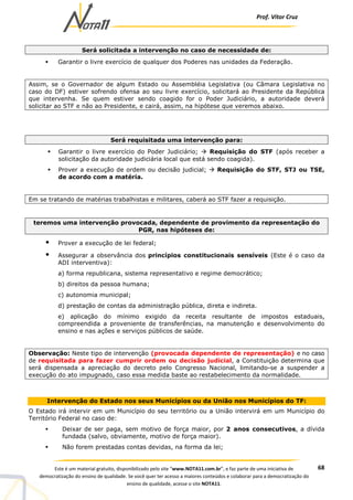 Prof. Vítor Cruz
68Este é um material gratuito, disponibilizado pelo site “www.NOTA11.com.br”, e faz parte de uma iniciativa de
democratização do ensino de qualidade. Se você quer ter acesso a maiores conteúdos e colaborar para a democratização do
ensino de qualidade, acesse o site NOTA11.
Será solicitada a intervenção no caso de necessidade de:
Garantir o livre exercício de qualquer dos Poderes nas unidades da Federação.
Assim, se o Governador de algum Estado ou Assembléia Legislativa (ou Câmara Legislativa no
caso do DF) estiver sofrendo ofensa ao seu livre exercício, solicitará ao Presidente da República
que intervenha. Se quem estiver sendo coagido for o Poder Judiciário, a autoridade deverá
solicitar ao STF e não ao Presidente, e cairá, assim, na hipótese que veremos abaixo.
Será requisitada uma intervenção para:
Garantir o livre exercício do Poder Judiciário; Requisição do STF (após receber a
solicitação da autoridade judiciária local que está sendo coagida).
Prover a execução de ordem ou decisão judicial; Requisição do STF, STJ ou TSE,
de acordo com a matéria.
Em se tratando de matérias trabalhistas e militares, caberá ao STF fazer a requisição.
teremos uma intervenção provocada, dependente de provimento da representação do
PGR, nas hipóteses de:
Prover a execução de lei federal;
Assegurar a observância dos princípios constitucionais sensíveis (Este é o caso da
ADI interventiva):
a) forma republicana, sistema representativo e regime democrático;
b) direitos da pessoa humana;
c) autonomia municipal;
d) prestação de contas da administração pública, direta e indireta.
e) aplicação do mínimo exigido da receita resultante de impostos estaduais,
compreendida a proveniente de transferências, na manutenção e desenvolvimento do
ensino e nas ações e serviços públicos de saúde.
Observação: Neste tipo de intervenção (provocada dependente de representação) e no caso
de requisitada para fazer cumprir ordem ou decisão judicial, a Constituição determina que
será dispensada a apreciação do decreto pelo Congresso Nacional, limitando-se a suspender a
execução do ato impugnado, caso essa medida baste ao restabelecimento da normalidade.
Intervenção do Estado nos seus Municípios ou da União nos Municípios do TF:
O Estado irá intervir em um Município do seu território ou a União intervirá em um Município do
Território Federal no caso de:
Deixar de ser paga, sem motivo de força maior, por 2 anos consecutivos, a dívida
fundada (salvo, obviamente, motivo de força maior).
Não forem prestadas contas devidas, na forma da lei;
 
