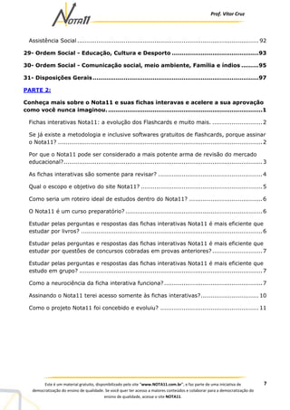 Prof. Vítor Cruz
7Este é um material gratuito, disponibilizado pelo site “www.NOTA11.com.br”, e faz parte de uma iniciativa de
democratização do ensino de qualidade. Se você quer ter acesso a maiores conteúdos e colaborar para a democratização do
ensino de qualidade, acesse o site NOTA11.
Assistência Social .............................................................................................. 92
29- Ordem Social - Educação, Cultura e Desporto .............................................93
30- Ordem Social - Comunicação social, meio ambiente, Família e índios .........95
31- Disposições Gerais......................................................................................97
PARTE 2:
Conheça mais sobre o Nota11 e suas fichas interavas e acelere a sua aprovação
como você nunca imaginou. ................................................................................1
Fichas interativas Nota11: a evolução dos Flashcards e muito mais. ..........................2
Se já existe a metodologia e inclusive softwares gratuitos de flashcards, porque assinar
o Nota11? ..........................................................................................................2
Por que o Nota11 pode ser considerado a mais potente arma de revisão do mercado
educacional?.......................................................................................................3
As fichas interativas são somente para revisar? ......................................................4
Qual o escopo e objetivo do site Nota11? ...............................................................5
Como seria um roteiro ideal de estudos dentro do Nota11? ......................................6
O Nota11 é um curso preparatório? .......................................................................6
Estudar pelas perguntas e respostas das fichas interativas Nota11 é mais eficiente que
estudar por livros? ..............................................................................................6
Estudar pelas perguntas e respostas das fichas interativas Nota11 é mais eficiente que
estudar por questões de concursos cobradas em provas anteriores? ..........................7
Estudar pelas perguntas e respostas das fichas interativas Nota11 é mais eficiente que
estudo em grupo? ...............................................................................................7
Como a neurociência da ficha interativa funciona?...................................................7
Assinando o Nota11 terei acesso somente às fichas interativas?.............................. 10
Como o projeto Nota11 foi concebido e evoluiu? ................................................... 11
 
