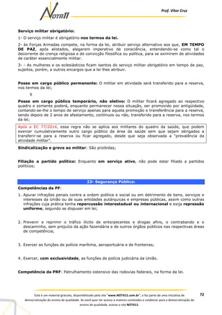 Prof. Vítor Cruz
72Este é um material gratuito, disponibilizado pelo site “www.NOTA11.com.br”, e faz parte de uma iniciativa de
democratização do ensino de qualidade. Se você quer ter acesso a maiores conteúdos e colaborar para a democratização do
ensino de qualidade, acesse o site NOTA11.
Serviço militar obrigatório:
1- O serviço militar é obrigatório nos termos da lei.
2- às Forças Armadas compete, na forma da lei, atribuir serviço alternativo aos que, EM TEMPO
DE PAZ, após alistados, alegarem imperativo de consciência, entendendo-se como tal o
decorrente de crença religiosa e de convicção filosófica ou política, para se eximirem de atividades
de caráter essencialmente militar.
3- - As mulheres e os eclesiásticos ficam isentos do serviço militar obrigatório em tempo de paz,
sujeitos, porém, a outros encargos que a lei lhes atribuir.
Posse em cargo público permanente: O militar em atividade será transferido para a reserva,
nos termos da lei;
X
Posse em cargo público temporário, não eletivo: O militar ficará agregado ao respectivo
quadro e somente poderá, enquanto permanecer nessa situação, ser promovido por antigüidade,
contando-se-lhe o tempo de serviço apenas para aquela promoção e transferência para a reserva,
sendo depois de 2 anos de afastamento, contínuos ou não, transferido para a reserva, nos termos
da lei;
Após a EC 77/2014, essa regra não se aplica aos militares do quadro da saúde, que podem
exercer cumulativamente outro cargo público da área da saúde sem que sejam obrigados a
transferir-se para a reserva ou ficar agregado, desde que seja observada a “prevalência da
atividade militar”.
Sindicalização e greve ao militar: São proibidas;
Filiação a partido político: Enquanto em serviço ativo, não pode estar filiado a partidos
políticos;
23- Segurança Pública:
Competências da PF:
1. Apurar infrações penais contra a ordem política e social ou em detrimento de bens, serviços e
interesses da União ou de suas entidades autárquicas e empresas públicas, assim como outras
infrações cuja prática tenha repercussão interestadual ou internacional e exija repressão
uniforme, segundo se dispuser em lei;
2. Prevenir e reprimir o tráfico ilícito de entorpecentes e drogas afins, o contrabando e o
descaminho, sem prejuízo da ação fazendária e de outros órgãos públicos nas respectivas áreas
de competência;
3. Exercer as funções de polícia marítima, aeroportuária e de fronteiras;
4. Exercer, com exclusividade, as funções de polícia judiciária da União.
Competência da PRF: Patrulhamento ostensivo das rodovias federais, na forma da lei.
 