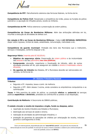 Prof. Vítor Cruz
73Este é um material gratuito, disponibilizado pelo site “www.NOTA11.com.br”, e faz parte de uma iniciativa de
democratização do ensino de qualidade. Se você quer ter acesso a maiores conteúdos e colaborar para a democratização do
ensino de qualidade, acesse o site NOTA11.
Competência da PFF: Patrulhamento ostensivo das ferrovias federais, na forma da lei.
Competência da Polícia Civil: Ressalvada a competência da União, possui as funções de polícia
judiciária e a apuração de infrações penais, exceto as militares.
Competências da PM: Polícia ostensiva e preservação da ordem pública;
Competências do Corpo de Bombeiros Militares: Além das atribuições definidas em lei,
incumbe a execução de atividades de defesa civil.
Em relação à PM e ao Corpo de Bombeiros Militares - Cabe à LEI ESTADUAL ESPECÍFICA
dispor sobre ingresso, limites de idade, estabilidade, remuneração, inatividade e etc.
Competência da guarda municipal: Proteção dos bens dos Municípios que a instituírem,
serviços e instalações, conforme dispuser a lei.
Segurança Viária (inserida pela EC 82/2014):
• Objetivo da segurança viária: Preservação da ordem pública e da incolumidade
das pessoas e do seu patrimônio nas vias públicas;
• Compreende: educação, engenharia e fiscalização de trânsito, além de outras
atividades previstas em lei, que assegurem ao cidadão o direito à mobilidade urbana
eficiente;
• Os agentes de trânsito dos Estados, DF e Municípios deverão ser estruturados em
carreira, na forma da lei.
24- Sistema Tributário Nacional
Tributos:
• Segundo a CF: impostos, taxas e contr. de melhoria.
• Segundo o STF: Além desses 3 acima, ainda considera os empréstimos compulsórios e as
contribuições
Taxas Pelo exercício do poder de polícia; ou prestação efetiva ou potencial de serviços
públicos específicos e divisíveis, prestados ao contribuinte ou postos a sua disposição;
Contribuição de Melhoria Decorrente de OBRAS públicas;
É vedado vincular a receita de impostos a órgão, fundo ou despesa, salvo:
• repartição da receita tributária aos Estados e Municípios;
• destinação aos serviços de saúde e ensino;
• realização de atividades da administração tributária; e
• prestação de garantias às operações de créditos por antecipação de receita, inclusive
garantia e contragarantia à União.
 