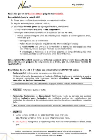 Prof. Vítor Cruz
74Este é um material gratuito, disponibilizado pelo site “www.NOTA11.com.br”, e faz parte de uma iniciativa de
democratização do ensino de qualidade. Se você quer ter acesso a maiores conteúdos e colaborar para a democratização do
ensino de qualidade, acesse o site NOTA11.
Taxas não podem ter base de cálculo própria dos impostos.
Em matéria tributária caberá à LC:
1- Dispor sobre conflitos de competência, em matéria tributária;
2- Regular as limitações ao poder de tributar;
3- Estabelecer normas gerais da legislação tributária, entre outras:
- Adequado tratamento tributário ao ato cooperativo;
- Definição de tratamento diferenciado e favorecido para as ME e EPP.
o Poderá se instituir regime único de arrecadação de impostos e contribuições dos entes,
observado que:
Será opcional para o contribuinte;
Poderá haver condições de enquadramento diferenciadas por Estado;
O recolhimento será unificado e centralizado e a distribuição aos respectivos entes
será imediata, vedada qualquer retenção ou condicionamento;
A arrecadação, a fiscalização e a cobrança poderão ser compartilhadas pelos entes
federados, adotado cadastro nacional único de contribuintes.
Lei complementar poderá estabelecer critérios especiais para prevenir desequilíbrios da
concorrência, sem prejuízo da competência de a União, por lei, estabelecer normas de
igual objetivo.
Imunidades do art. 150 É vedado aos entes instituírem IMPOSTOS sobre:
Recíproca: Patrimônio, renda ou serviços, uns dos outros;
Extensível também às Autarquias e Fundações Públicas, desde que o patrimônio, a renda e
os serviços abrangidos pela imunidade estejam vinculados às suas finalidades
essenciais ou às delas decorrentes
O promitente comprador não é exonerado de pagar imposto relativo ao bem imóvel.
Religiosa: Templos de qualquer culto;
Partidária, Assistencial e Educacional: Patrimônio, renda ou serviços dos partidos
políticos, inclusive suas fundações, das entidades sindicais dos trabalhadores, das
instituições de educação e de assistência social, sem fins lucrativos, atendidos os requisitos
da lei;
OBS. Somente os relacionados com finalidades essenciais das entidades mencionadas.
Objetiva:
1- Livros, jornais, periódicos e o papel destinado a sua impressão
Obs. Abrange também o filme e o papel fotográfico usado neles.
2- (EC 75/2013) Fonogramas e videofonogramas musicais comercializados no Brasil, desde
que:
 