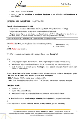 Prof. Vítor Cruz
77Este é um material gratuito, disponibilizado pelo site “www.NOTA11.com.br”, e faz parte de uma iniciativa de
democratização do ensino de qualidade. Se você quer ter acesso a maiores conteúdos e colaborar para a democratização do
ensino de qualidade, acesse o site NOTA11.
o IPVA – Fixa a alíquota mínima;
o ICMS – Fixa as máximas e mínimas internas e as alíquotas interestaduais e
exportação;
IMPOSTOS DOS MUNICÍPIOS – ISS, IPTU e ITBI;
Cabe à Lei Complementar no ISS:
- Fixar as suas alíquotas máximas e mínimas; (ADCT Alíquota mínima = 2%;)
- Excluir da sua incidência exportações de serviços para o exterior.
- Regular as condições p/ isenções e benefícios fiscais. (ADCT Não pode criar benefícios que
resultem, direta ou indiretamente, em redução desta alíquota mínima de 2%.)
IR Características: Generalidade, universalidade e progressividade
IPI: SERÁ seletivo, em função da essencialidade do produto;
X
ICMS: Poderá ser seletivo;
IPI Terá reduzido seu impacto sobre a aquisição de bens de capital;
ITR
Será progressivo para desestimular a manutenção de propriedades improdutivas;
Não incidirá sobre pequenas glebas rurais, se o proprietário que não possuir outra;
Será fiscalizado e cobrado pelos Municípios que assim optarem ficando assim com
100% da arrecadação;
Ouro Definido em lei como ativo financeiro ou instrumento cambial, só incidirá como
IMPOSTO o IOF e este será devido na operação de origem;
OBS. A alíquota MÍNIMA neste caso será de um 1%.
OBS2. 30% da receita para o Est./DF ou o TF e 70% para o Município, conforme a origem.
IMPOSTO NOVO
Mediante LC;
Sejam não-cumulativos;
Não tenham FG ou BC próprios dos demais impostos discriminados na CF.
ITDCM: Transmissão de qualquer tipo de bens por ato gratuito (doação ou herança);
X
ITBI: Transmissão de bens imóveis, exceto os de garantia, por ato oneroso;
Ambos serão não-
cumulativos.
 